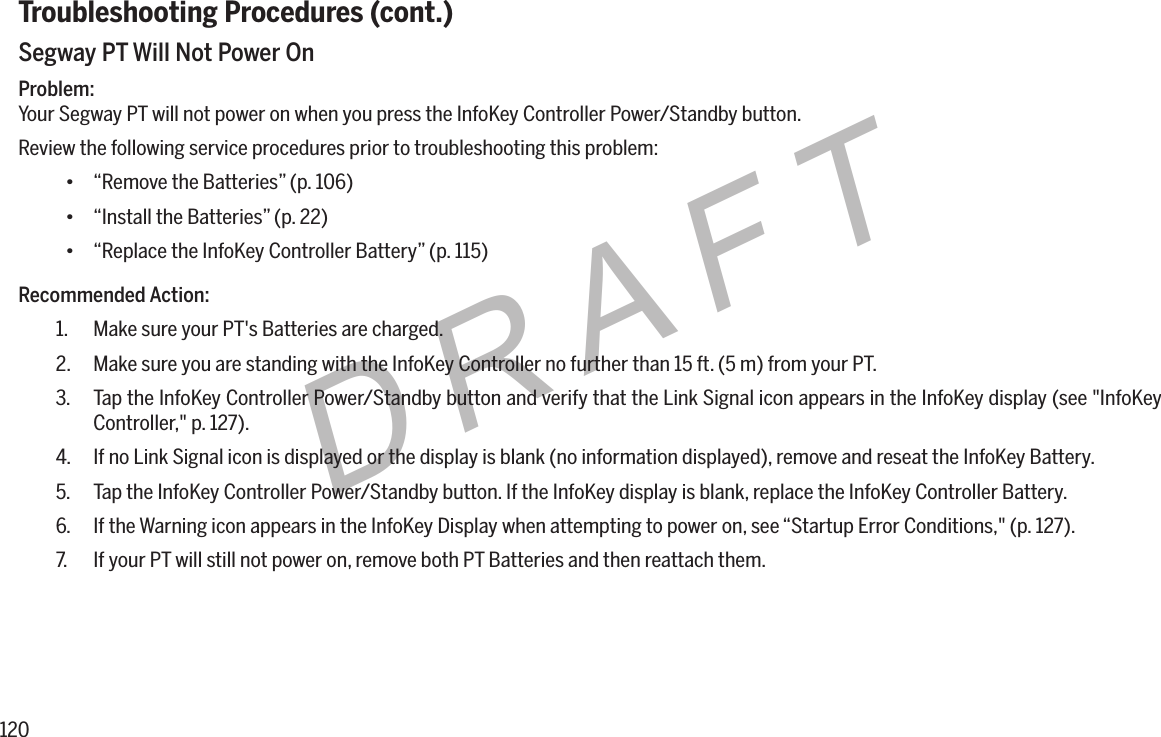 120DRAFTTroubleshooting Procedures (cont.)Segway PT Will Not Power OnProblem:Your Segway PT will not power on when you press the InfoKey Controller Power/Standby button.Review the following service procedures prior to troubleshooting this problem:&bull; &ldquo;Remove the Batteries&rdquo; (p. 106)&bull; &ldquo;Install the Batteries&rdquo; (p. 22)&bull; &ldquo;Replace the InfoKey Controller Battery&rdquo; (p. 115)Recommended Action:1.  Make sure your PT's Batteries are charged.2.  Make sure you are standing with the InfoKey Controller no further than 15 ft. (5 m) from your PT.3.  Tap the InfoKey Controller Power/Standby button and verify that the Link Signal icon appears in the InfoKey display (see "InfoKey Controller," p. 127).4.  If no Link Signal icon is displayed or the display is blank (no information displayed), remove and reseat the InfoKey Battery.5.  Tap the InfoKey Controller Power/Standby button. If the InfoKey display is blank, replace the InfoKey Controller Battery.6.  If the Warning icon appears in the InfoKey Display when attempting to power on, see &ldquo;Startup Error Conditions," (p. 127).7.  If your PT will still not power on, remove both PT Batteries and then reattach them.