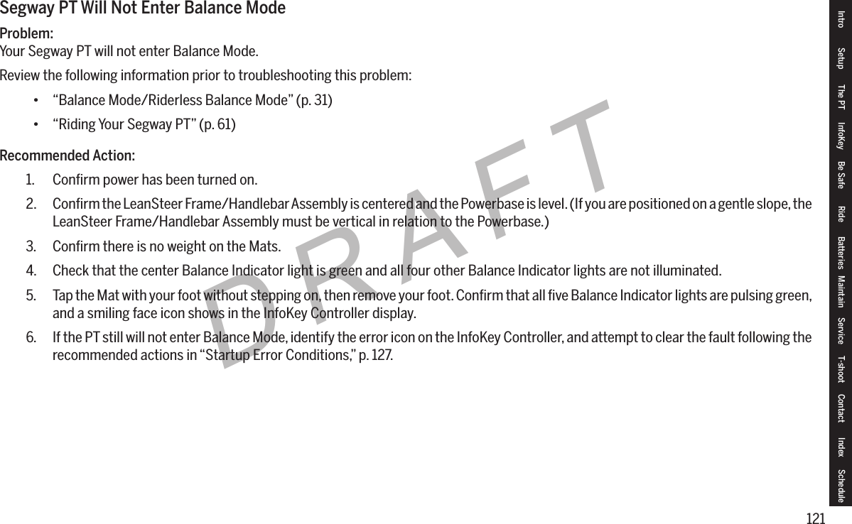121DRAFTSegway PT Will Not Enter Balance ModeProblem:Your Segway PT will not enter Balance Mode.Review the following information prior to troubleshooting this problem:&bull; &ldquo;Balance Mode/Riderless Balance Mode&rdquo; (p. 31)&bull; &ldquo;Riding Your Segway PT&rdquo; (p. 61)Recommended Action:1.  Conﬁrm power has been turned on.2.  Conﬁrm the LeanSteer Frame/Handlebar Assembly is centered and the Powerbase is level. (If you are positioned on a gentle slope, the LeanSteer Frame/Handlebar Assembly must be vertical in relation to the Powerbase.)3.  Conﬁrm there is no weight on the Mats.4.  Check that the center Balance Indicator light is green and all four other Balance Indicator lights are not illuminated.5.  Tap the Mat with your foot without stepping on, then remove your foot. Conﬁrm that all ﬁve Balance Indicator lights are pulsing green, and a smiling face icon shows in the InfoKey Controller display.6.  If the PT still will not enter Balance Mode, identify the error icon on the InfoKey Controller, and attempt to clear the fault following the recommended actions in &ldquo;Startup Error Conditions,&rdquo; p. 127.Intro Setup The PT InfoKey Be Safe Ride Batteries Maintain Service T-shoot Contact  Index Schedule