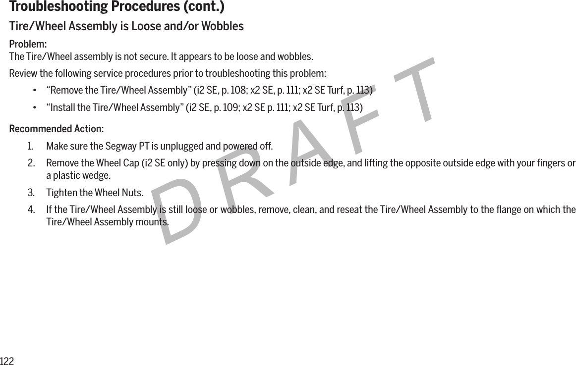 122DRAFTTroubleshooting Procedures (cont.)Tire/Wheel Assembly is Loose and/or WobblesProblem:The Tire/Wheel assembly is not secure. It appears to be loose and wobbles.Review the following service procedures prior to troubleshooting this problem:&bull; &ldquo;Remove the Tire/Wheel Assembly&rdquo; (i2 SE, p. 108; x2 SE, p. 111; x2 SE Turf, p. 113)&bull; &ldquo;Install the Tire/Wheel Assembly&rdquo; (i2 SE, p. 109; x2 SE p. 111; x2 SE Turf, p. 113)Recommended Action:1.  Make sure the Segway PT is unplugged and powered off.2.  Remove the Wheel Cap (i2 SE only) by pressing down on the outside edge, and lifting the opposite outside edge with your ﬁngers or a plastic wedge.3.  Tighten the Wheel Nuts.4.  If the Tire/Wheel Assembly is still loose or wobbles, remove, clean, and reseat the Tire/Wheel Assembly to the ﬂange on which the Tire/Wheel Assembly mounts.