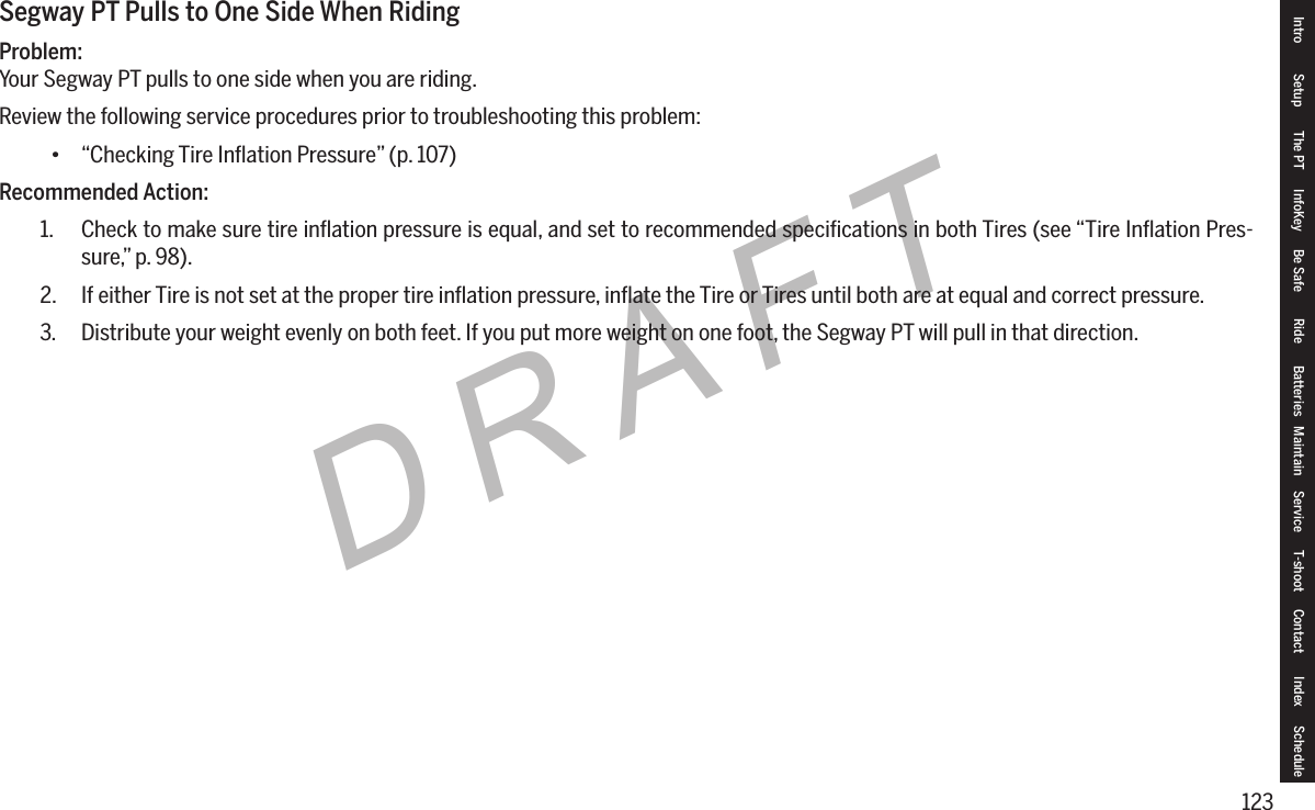 123DRAFTIntro Setup The PT InfoKey Be Safe Ride Batteries Maintain Service T-shoot Contact  Index ScheduleSegway PT Pulls to One Side When RidingProblem:Your Segway PT pulls to one side when you are riding.Review the following service procedures prior to troubleshooting this problem:&bull; &ldquo;Checking Tire Inﬂation Pressure&rdquo; (p. 107)Recommended Action:1.  Check to make sure tire inﬂation pressure is equal, and set to recommended speciﬁcations in both Tires (see &ldquo;Tire Inﬂation Pres-sure,&rdquo; p. 98).2.  If either Tire is not set at the proper tire inﬂation pressure, inﬂate the Tire or Tires until both are at equal and correct pressure.3.  Distribute your weight evenly on both feet. If you put more weight on one foot, the Segway PT will pull in that direction.