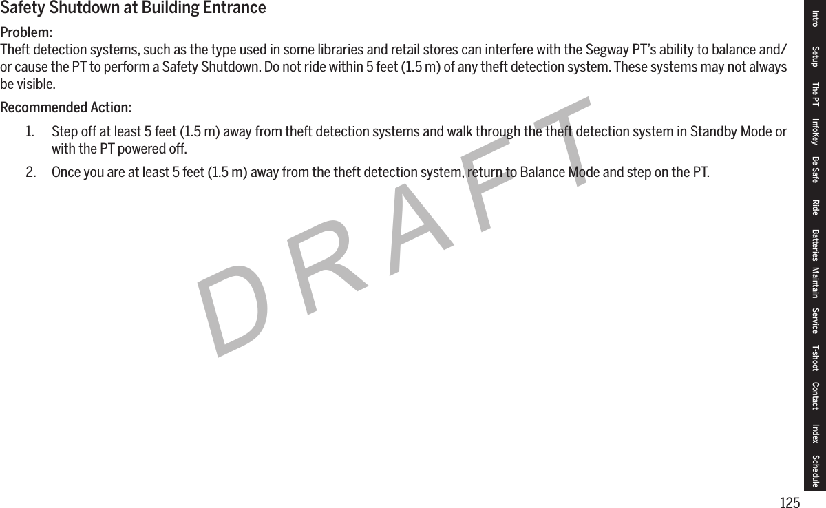 125DRAFTSafety Shutdown at Building EntranceProblem:Theft detection systems, such as the type used in some libraries and retail stores can interfere with the Segway PT&rsquo;s ability to balance and/or cause the PT to perform a Safety Shutdown. Do not ride within 5 feet (1.5 m) of any theft detection system. These systems may not always be visible.Recommended Action:1.  Step off at least 5 feet (1.5 m) away from theft detection systems and walk through the theft detection system in Standby Mode or with the PT powered off.2.  Once you are at least 5 feet (1.5 m) away from the theft detection system, return to Balance Mode and step on the PT.Intro Setup The PT InfoKey Be Safe Ride Batteries Maintain Service T-shoot Contact  Index Schedule