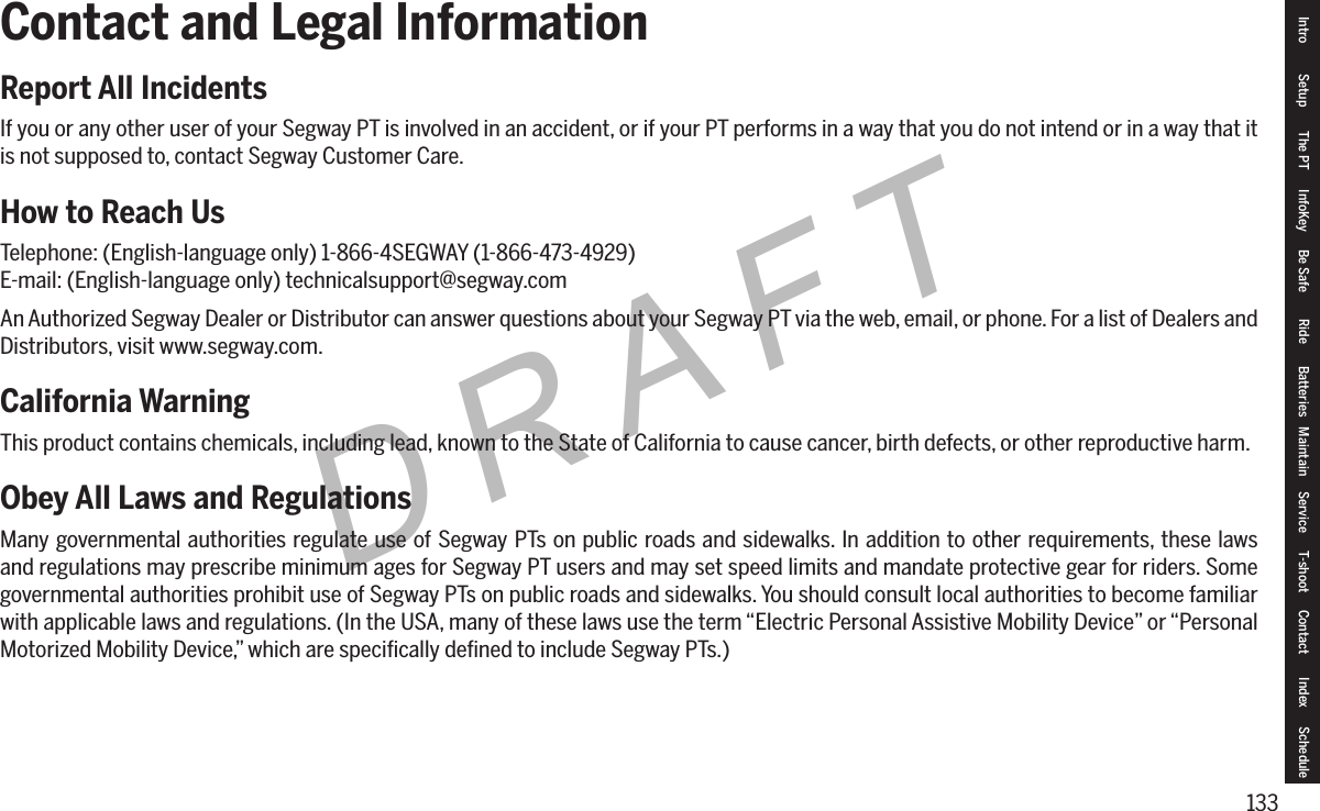 133DRAFTContact and Legal InformationReport All IncidentsIf you or any other user of your Segway PT is involved in an accident, or if your PT performs in a way that you do not intend or in a way that it is not supposed to, contact Segway Customer Care.How to Reach UsTelephone: (English-language only) 1-866-4SEGWAY (1-866-473-4929)E-mail: (English-language only) technicalsupport@segway.comAn Authorized Segway Dealer or Distributor can answer questions about your Segway PT via the web, email, or phone. For a list of Dealers and Distributors, visit www.segway.com.California WarningThis product contains chemicals, including lead, known to the State of California to cause cancer, birth defects, or other reproductive harm.Obey All Laws and RegulationsMany governmental authorities regulate use of Segway PTs on public roads and sidewalks. In addition to other requirements, these laws and regulations may prescribe minimum ages for Segway PT users and may set speed limits and mandate protective gear for riders. Some governmental authorities prohibit use of Segway PTs on public roads and sidewalks. You should consult local authorities to become familiar with applicable laws and regulations. (In the USA, many of these laws use the term &ldquo;Electric Personal Assistive Mobility Device&rdquo; or &ldquo;Personal Motorized Mobility Device,&rdquo; which are speciﬁcally deﬁned to include Segway PTs.)Intro Setup The PT InfoKey Be Safe Ride Batteries Maintain Service T-shoot Contact  Index Schedule