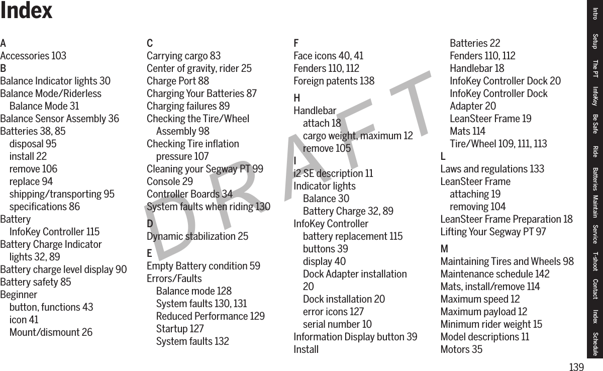 139DRAFTAAccessories 103BBalance Indicator lights 30Balance Mode/RiderlessBalance Mode 31Balance Sensor Assembly 36Batteries 38, 85disposal 95install 22remove 106replace 94shipping/transporting 95speciﬁcations 86BatteryInfoKey Controller 115Battery Charge Indicatorlights 32, 89Battery charge level display 90Battery safety 85Beginnerbutton, functions 43icon 41Mount/dismount 26CCarrying cargo 83Center of gravity, rider 25Charge Port 88Charging Your Batteries 87Charging failures 89Checking the Tire/WheelAssembly 98Checking Tire inﬂationpressure 107Cleaning your Segway PT 99Console 29Controller Boards 34System faults when riding 130DDynamic stabilization 25EEmpty Battery condition 59Errors/FaultsBalance mode 128System faults 130, 131Reduced Performance 129Startup 127System faults 132FFace icons 40, 41Fenders 110, 112Foreign patents 138HHandlebarattach 18cargo weight, maximum 12remove 105Ii2 SE description 11Indicator lightsBalance 30Battery Charge 32, 89InfoKey Controllerbattery replacement 115buttons 39display 40Dock Adapter installation20Dock installation 20error icons 127serial number 10Information Display button 39InstallBatteries 22Fenders 110, 112Handlebar 18InfoKey Controller Dock 20InfoKey Controller DockAdapter 20LeanSteer Frame 19Mats 114Tire/Wheel 109, 111, 113LLaws and regulations 133LeanSteer Frameattaching 19removing 104LeanSteer Frame Preparation 18Lifting Your Segway PT 97MMaintaining Tires and Wheels 98Maintenance schedule 142Mats, install/remove 114Maximum speed 12Maximum payload 12Minimum rider weight 15Model descriptions 11Motors 35Intro Setup The PT InfoKey Be Safe Ride Batteries Maintain Service T-shoot Contact  Index ScheduleIndex