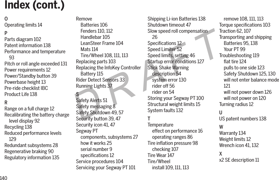 140DRAFTOOperating limits 14PParts diagram 102Patent information 138Performance and temperature93Pitch or roll angle exceeded 131Power requirements 12Power/Standby button 39Powerbase height 13Pre-ride checklist IBCProduct Life 138RRange on a full charge 12Recalibrating the battery chargelevel display 92Recycling 138Reduced performance levels129Redundant subsystems 28Regenerative braking 90Regulatory information 135RemoveBatteries 106Fenders 110, 112Handlebar 105LeanSteer Frame 104Mats 114Tire/Wheel 108, 111, 113Replacing parts 103Replacing the InfoKey ControllerBattery 115Rider Detect Sensors 33Running Lights 37SSafety Alerts 51Safety messaging 8Safety Shutdown 49, 57Security button 39, 47Security icon 41, 47Segway PTcomponents, subsystems 27how it works 25serial number 9speciﬁcations 12Service procedures 104Servicing your Segway PT 101Shipping Li-ion Batteries 138Shutdown timeout 47Slow speed roll compensation26Speciﬁcations 12Speed Limiter 52Speed limits, setting 46Startup error conditions 127Stick Shake Warningdescription 54system error 130rider off 56rider on 54Storing your Segway PT 100Structural weight limits 15System faults 132TTemperatureeffect on performance 16operating ranges 86Tire inﬂation pressure 98checking 107Tire Wear 147Tire/Wheelinstall 109, 111, 113remove 108, 111, 113Torque speciﬁcations 103Traction 62, 107Transporting and shippingBatteries 95, 138Your PT 99Troubleshooting 119ﬂat tire 124pulls to one side 123Safety Shutdown 125, 130will not enter balance mode121will not power down 126will not power on 120Turning radius 12UUS patent numbers 138WWarranty 134Weight limits 12Wrench icon 41, 132Xx2 SE description 11Index (cont.)