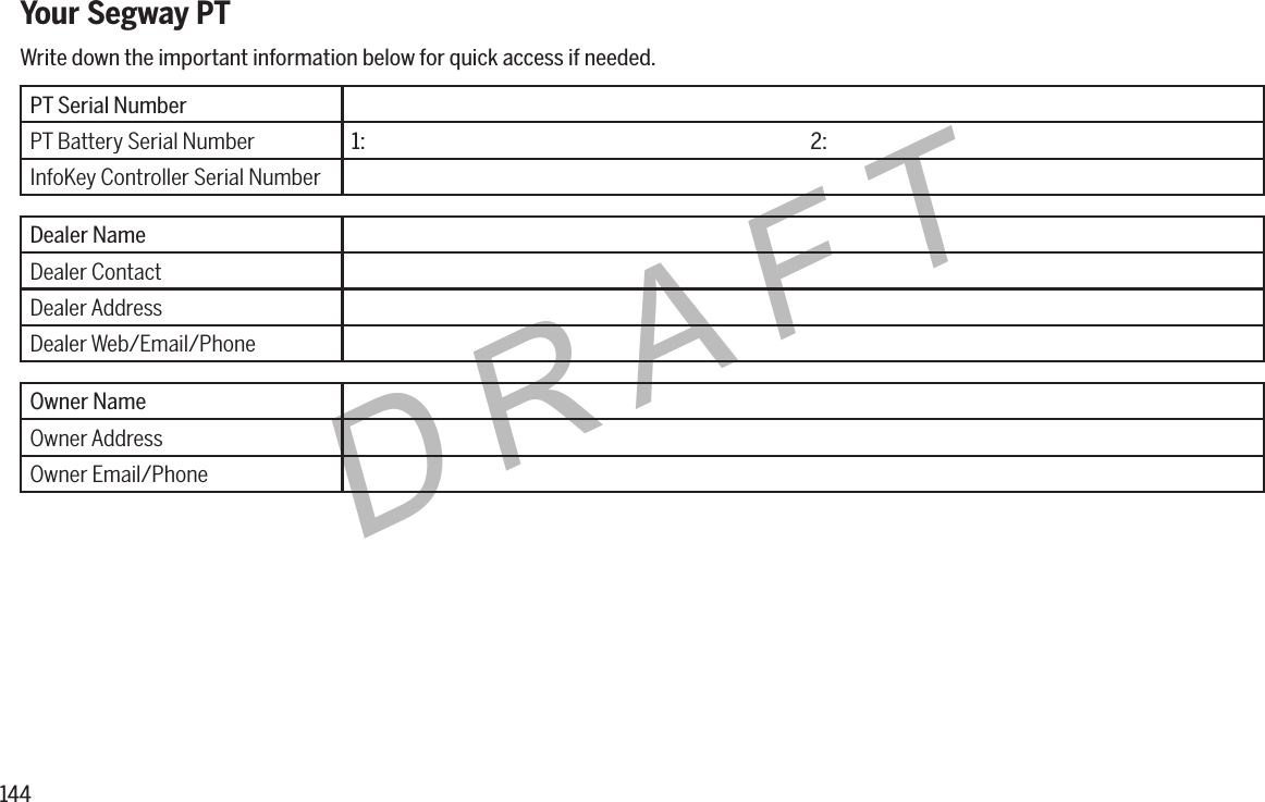 144DRAFTYour Segway PTPT Serial NumberPT Battery Serial Number 1: 2:InfoKey Controller Serial NumberDealer NameDealer ContactDealer AddressDealer Web/Email/PhoneOwner NameOwner AddressOwner Email/PhoneWrite down the important information below for quick access if needed.