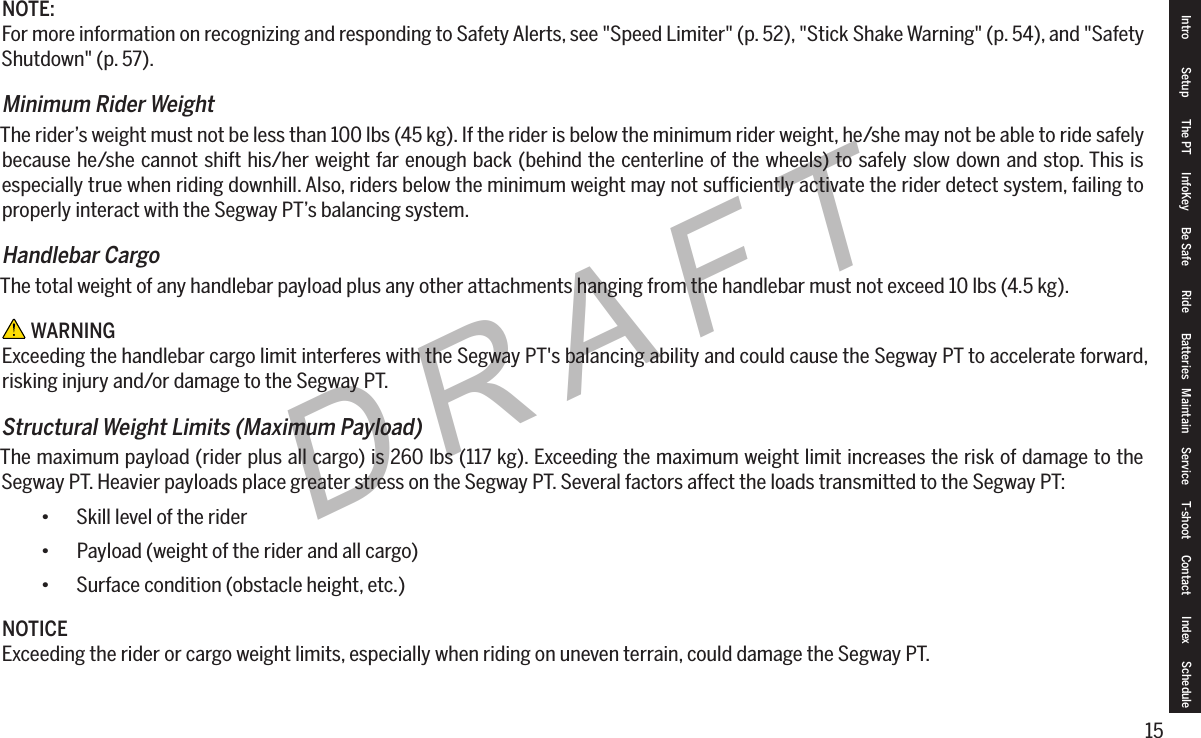 15DRAFTNOTE:For more information on recognizing and responding to Safety Alerts, see "Speed Limiter" (p. 52), "Stick Shake Warning" (p. 54), and "Safety Shutdown" (p. 57).Minimum Rider WeightThe rider&rsquo;s weight must not be less than 100 lbs (45 kg). If the rider is below the minimum rider weight, he/she may not be able to ride safely because he/she cannot shift his/her weight far enough back (behind the centerline of the wheels) to safely slow down and stop. This is especially true when riding downhill. Also, riders below the minimum weight may not sufﬁciently activate the rider detect system, failing to properly interact with the Segway PT&rsquo;s balancing system.Handlebar CargoThe total weight of any handlebar payload plus any other attachments hanging from the handlebar must not exceed 10 lbs (4.5 kg). WARNINGExceeding the handlebar cargo limit interferes with the Segway PT's balancing ability and could cause the Segway PT to accelerate forward, risking injury and/or damage to the Segway PT.StructuralWeightLimits(MaximumPayload)The maximum payload (rider plus all cargo) is 260 lbs (117 kg). Exceeding the maximum weight limit increases the risk of damage to the Segway PT. Heavier payloads place greater stress on the Segway PT. Several factors affect the loads transmitted to the Segway PT:&bull; Skill level of the rider&bull; Payload (weight of the rider and all cargo)&bull; Surface condition (obstacle height, etc.)NOTICEExceeding the rider or cargo weight limits, especially when riding on uneven terrain, could damage the Segway PT.Intro Setup The PT InfoKey Be Safe Ride Batteries Maintain Service T-shoot Contact  Index Schedule