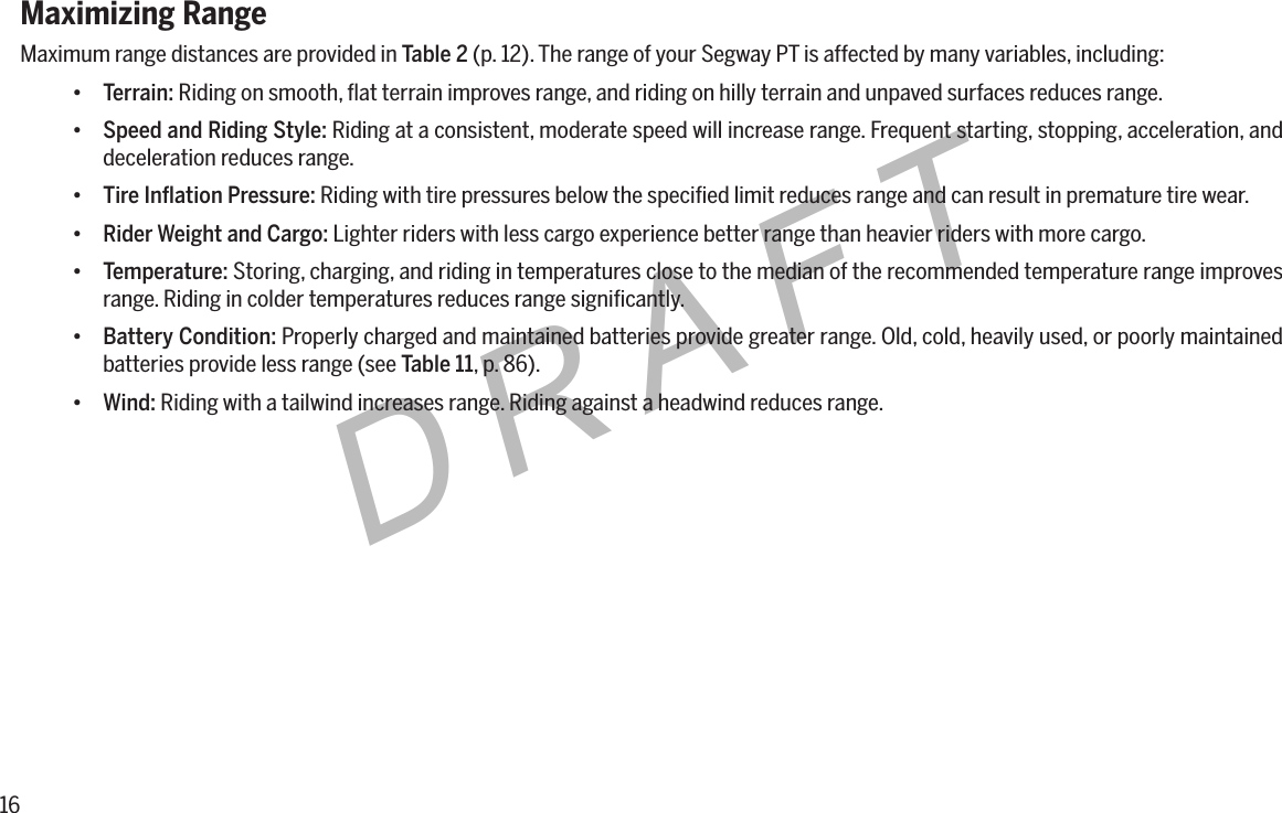 16DRAFTMaximizing RangeMaximum range distances are provided in Table 2 (p. 12). The range of your Segway PT is affected by many variables, including:&bull; Terrain: Riding on smooth, ﬂat terrain improves range, and riding on hilly terrain and unpaved surfaces reduces range.&bull; Speed and Riding Style: Riding at a consistent, moderate speed will increase range. Frequent starting, stopping, acceleration, and deceleration reduces range.&bull; TireInationPressure: Riding with tire pressures below the speciﬁed limit reduces range and can result in premature tire wear.&bull; Rider Weight and Cargo: Lighter riders with less cargo experience better range than heavier riders with more cargo.&bull; Temperature: Storing, charging, and riding in temperatures close to the median of the recommended temperature range improves range. Riding in colder temperatures reduces range signiﬁcantly.&bull; Battery Condition: Properly charged and maintained batteries provide greater range. Old, cold, heavily used, or poorly maintained batteries provide less range (see Table 11, p. 86).&bull; Wind: Riding with a tailwind increases range. Riding against a headwind reduces range.