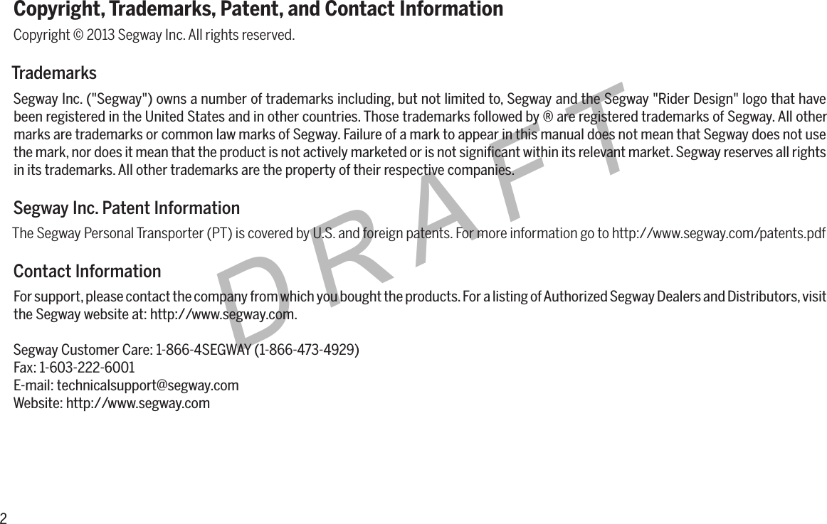 2DRAFTCopyright, Trademarks, Patent, and Contact InformationCopyright &copy; 2013 Segway Inc. All rights reserved.TrademarksSegway Inc. ("Segway") owns a number of trademarks including, but not limited to, Segway and the Segway "Rider Design" logo that have been registered in the United States and in other countries. Those trademarks followed by &reg; are registered trademarks of Segway. All other marks are trademarks or common law marks of Segway. Failure of a mark to appear in this manual does not mean that Segway does not use the mark, nor does it mean that the product is not actively marketed or is not signiﬁcant within its relevant market. Segway reserves all rights in its trademarks. All other trademarks are the property of their respective companies.Segway Inc. Patent InformationThe Segway Personal Transporter (PT) is covered by U.S. and foreign patents. For more information go to http://www.segway.com/patents.pdfContact InformationFor support, please contact the company from which you bought the products. For a listing of Authorized Segway Dealers and Distributors, visit the Segway website at: http://www.segway.com.Segway Customer Care: 1-866-4SEGWAY (1-866-473-4929)Fax: 1-603-222-6001E-mail: technicalsupport@segway.comWebsite: http://www.segway.com