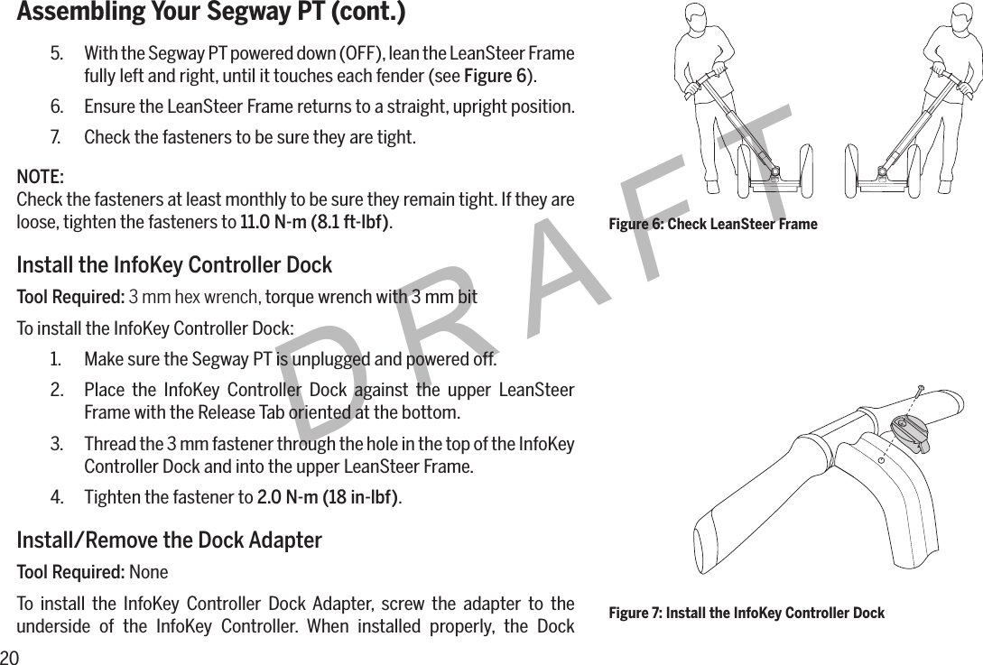 20DRAFTAssembling Your Segway PT (cont.)5.  With the Segway PT powered down (OFF), lean the LeanSteer Frame fully left and right, until it touches each fender (see Figure 6).6.  Ensure the LeanSteer Frame returns to a straight, upright position.7.  Check the fasteners to be sure they are tight.NOTE:Check the fasteners at least monthly to be sure they remain tight. If they are loose, tighten the fasteners to 11.0N-m(8.1ft-lbf).Install the InfoKey Controller DockTool Required: 3 mm hex wrench, torque wrench with 3 mm bitTo install the InfoKey Controller Dock:1.  Make sure the Segway PT is unplugged and powered off.2.  Place the InfoKey Controller Dock against the upper LeanSteer Frame with the Release Tab oriented at the bottom.3.  Thread the 3 mm fastener through the hole in the top of the InfoKey Controller Dock and into the upper LeanSteer Frame.4.  Tighten the fastener to 2.0N-m(18in-lbf).Install/Remove the Dock AdapterTool Required: NoneTo install the InfoKey Controller Dock Adapter, screw the adapter to the underside of the InfoKey Controller. When installed properly, the Dock Figure 6: Check LeanSteer FrameFigure 7: Install the InfoKey Controller Dock