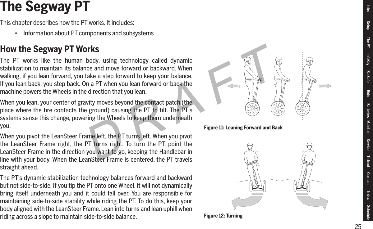 25DRAFTThe Segway PTThis chapter describes how the PT works. It includes:&bull; Information about PT components and subsystemsHow the Segway PT WorksThe PT works like the human body, using technology called dynamic stabilization to maintain its balance and move forward or backward. When walking, if you lean forward, you take a step forward to keep your balance. If you lean back, you step back. On a PT when you lean forward or back the machine powers the Wheels in the direction that you lean.When you lean, your center of gravity moves beyond the contact patch (the place where the tire contacts the ground) causing the PT to tilt. The PT&rsquo;s systems sense this change, powering the Wheels to keep them underneath you.When you pivot the LeanSteer Frame left, the PT turns left. When you pivot the LeanSteer Frame right, the PT turns right. To turn the PT, point the LeanSteer Frame in the direction you want to go, keeping the Handlebar in line with your body. When the LeanSteer Frame is centered, the PT travels straight ahead.The PT&rsquo;s dynamic stabilization technology balances forward and backward but not side-to-side. If you tip the PT onto one Wheel, it will not dynamically bring itself underneath you and it could fall over. You are responsible for maintaining side-to-side stability while riding the PT. To do this, keep your body aligned with the LeanSteer Frame. Lean into turns and lean uphill when riding across a slope to maintain side-to-side balance.Figure 11: Leaning Forward and BackFigure 12: TurningIntro Setup The PT InfoKey Be Safe Ride Batteries Maintain Service T-shoot Contact  Index Schedule