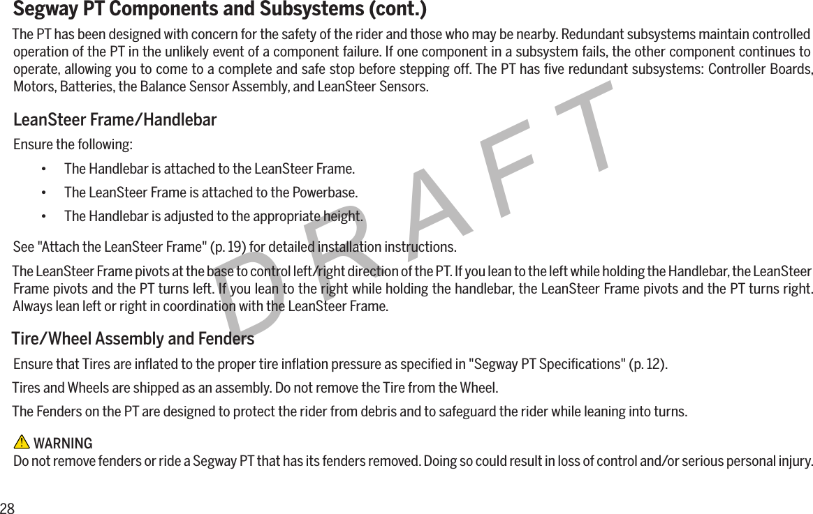 28DRAFTSegway PT Components and Subsystems (cont.)The PT has been designed with concern for the safety of the rider and those who may be nearby. Redundant subsystems maintain controlled operation of the PT in the unlikely event of a component failure. If one component in a subsystem fails, the other component continues to operate, allowing you to come to a complete and safe stop before stepping off. The PT has ﬁve redundant subsystems: Controller Boards, Motors, Batteries, the Balance Sensor Assembly, and LeanSteer Sensors.LeanSteer Frame/HandlebarEnsure the following:&bull; The Handlebar is attached to the LeanSteer Frame.&bull; The LeanSteer Frame is attached to the Powerbase.&bull; The Handlebar is adjusted to the appropriate height.See "Attach the LeanSteer Frame" (p. 19) for detailed installation instructions.The LeanSteer Frame pivots at the base to control left/right direction of the PT. If you lean to the left while holding the Handlebar, the LeanSteer Frame pivots and the PT turns left. If you lean to the right while holding the handlebar, the LeanSteer Frame pivots and the PT turns right. Always lean left or right in coordination with the LeanSteer Frame.Tire/Wheel Assembly and FendersEnsure that Tires are inﬂated to the proper tire inﬂation pressure as speciﬁed in "Segway PT Speciﬁcations" (p. 12).Tires and Wheels are shipped as an assembly. Do not remove the Tire from the Wheel.The Fenders on the PT are designed to protect the rider from debris and to safeguard the rider while leaning into turns. WARNINGDo not remove fenders or ride a Segway PT that has its fenders removed. Doing so could result in loss of control and/or serious personal injury.