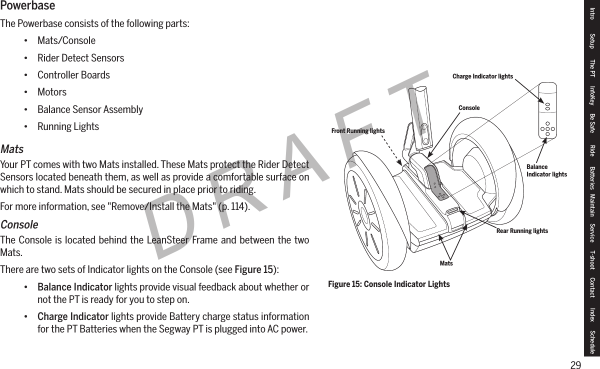 29DRAFTIntro Setup The PT InfoKey Be Safe Ride Batteries Maintain Service T-shoot Contact  Index SchedulePowerbaseThe Powerbase consists of the following parts:&bull; Mats/Console&bull; Rider Detect Sensors&bull; Controller Boards&bull; Motors&bull; Balance Sensor Assembly&bull; Running LightsMatsYour PT comes with two Mats installed. These Mats protect the Rider Detect Sensors located beneath them, as well as provide a comfortable surface on which to stand. Mats should be secured in place prior to riding.For more information, see "Remove/Install the Mats" (p. 114).ConsoleThe Console is located behind the LeanSteer Frame and between the two Mats.There are two sets of Indicator lights on the Console (see Figure 15):&bull; Balance Indicator lights provide visual feedback about whether or not the PT is ready for you to step on.&bull; Charge Indicator lights provide Battery charge status information for the PT Batteries when the Segway PT is plugged into AC power.Figure 15: Console Indicator LightsConsoleMatsBalance Indicator lightsCharge Indicator lightsFront Running lightsRear Running lights