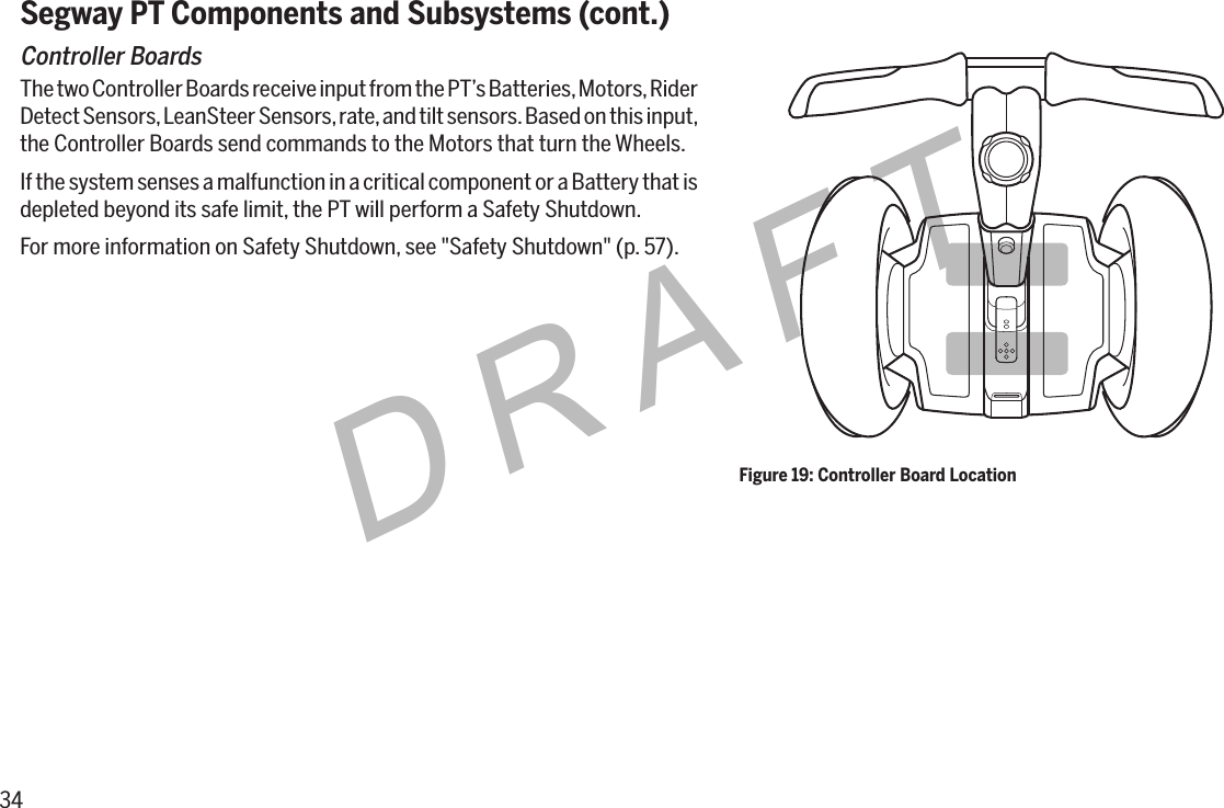 34DRAFTSegway PT Components and Subsystems (cont.)Controller BoardsThe two Controller Boards receive input from the PT&rsquo;s Batteries, Motors, Rider Detect Sensors, LeanSteer Sensors, rate, and tilt sensors. Based on this input, the Controller Boards send commands to the Motors that turn the Wheels.If the system senses a malfunction in a critical component or a Battery that is depleted beyond its safe limit, the PT will perform a Safety Shutdown.For more information on Safety Shutdown, see "Safety Shutdown" (p. 57).Figure 19: Controller Board Location