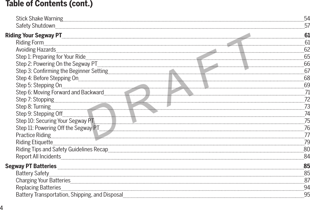 4DRAFTStick Shake Warning  54Safety Shutdown  57Riding Your Segway PT  61Riding Form  61Avoiding Hazards  62Step 1: Preparing for Your Ride  65Step 2: Powering On the Segway PT  66Step 3: Conﬁrming the Beginner Setting  67Step 4: Before Stepping On  68Step 5: Stepping On  69Step 6: Moving Forward and Backward  71Step 7: Stopping  72Step 8: Turning 73Step 9: Stepping Off  74Step 10: Securing Your Segway PT  75Step 11: Powering Off the Segway PT  76Practice Riding  77Riding Etiquette  79Riding Tips and Safety Guidelines Recap  80Report All Incidents  84Segway PT Batteries   85Battery Safety  85Charging Your Batteries 87Replacing Batteries  94Battery Transportation, Shipping, and Disposal  95Table of Contents (cont.)