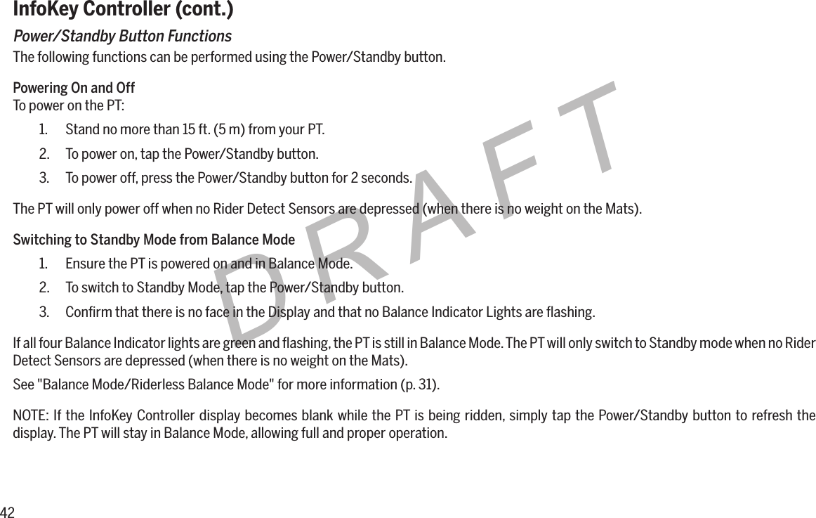 42DRAFTInfoKey Controller (cont.)Power/Standby Button FunctionsThe following functions can be performed using the Power/Standby button.Powering On and OffTo power on the PT:1.  Stand no more than 15 ft. (5 m) from your PT.2.  To power on, tap the Power/Standby button.3.  To power off, press the Power/Standby button for 2 seconds.The PT will only power off when no Rider Detect Sensors are depressed (when there is no weight on the Mats).Switching to Standby Mode from Balance Mode1.  Ensure the PT is powered on and in Balance Mode.2.  To switch to Standby Mode, tap the Power/Standby button.3.  Conﬁrm that there is no face in the Display and that no Balance Indicator Lights are ﬂashing.If all four Balance Indicator lights are green and ﬂashing, the PT is still in Balance Mode. The PT will only switch to Standby mode when no Rider Detect Sensors are depressed (when there is no weight on the Mats).See "Balance Mode/Riderless Balance Mode" for more information (p. 31).NOTE: If the InfoKey Controller display becomes blank while the PT is being ridden, simply tap the Power/Standby button to refresh the display. The PT will stay in Balance Mode, allowing full and proper operation.