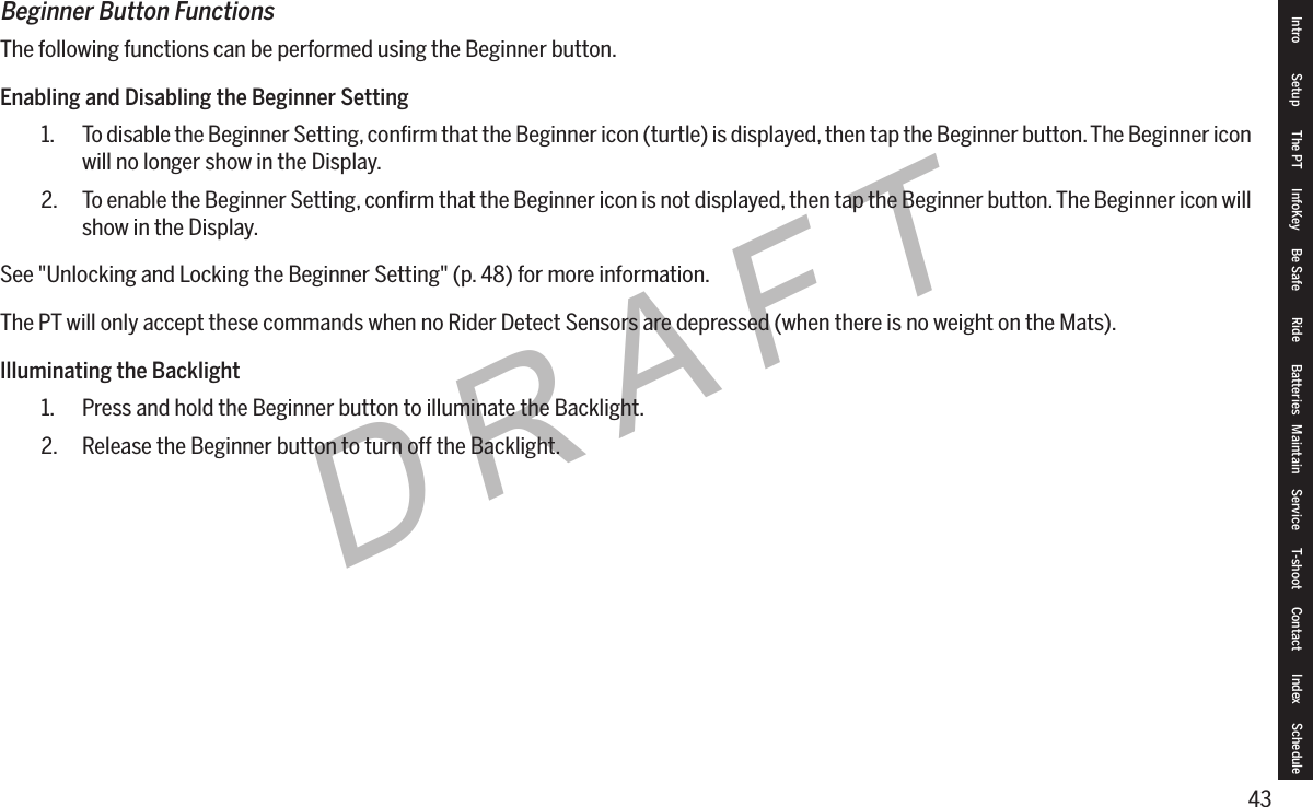 43DRAFTBeginner Button FunctionsThe following functions can be performed using the Beginner button.Enabling and Disabling the Beginner Setting1.  To disable the Beginner Setting, conﬁrm that the Beginner icon (turtle) is displayed, then tap the Beginner button. The Beginner icon will no longer show in the Display.2.  To enable the Beginner Setting, conﬁrm that the Beginner icon is not displayed, then tap the Beginner button. The Beginner icon will show in the Display.See "Unlocking and Locking the Beginner Setting" (p. 48) for more information.The PT will only accept these commands when no Rider Detect Sensors are depressed (when there is no weight on the Mats).Illuminating the Backlight1.  Press and hold the Beginner button to illuminate the Backlight.2.  Release the Beginner button to turn off the Backlight.Intro Setup The PT InfoKey Be Safe Ride Batteries Maintain Service T-shoot Contact  Index Schedule