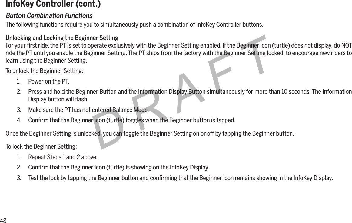 48DRAFTInfoKey Controller (cont.)Button Combination FunctionsThe following functions require you to simultaneously push a combination of InfoKey Controller buttons.Unlocking and Locking the Beginner SettingFor your ﬁrst ride, the PT is set to operate exclusively with the Beginner Setting enabled. If the Beginner icon (turtle) does not display, do NOT ride the PT until you enable the Beginner Setting. The PT ships from the factory with the Beginner Setting locked, to encourage new riders to learn using the Beginner Setting.To unlock the Beginner Setting:1.  Power on the PT.2.  Press and hold the Beginner Button and the Information Display Button simultaneously for more than 10 seconds. The Information Display button will ﬂash.3.  Make sure the PT has not entered Balance Mode.4.  Conﬁrm that the Beginner icon (turtle) toggles when the Beginner button is tapped.Once the Beginner Setting is unlocked, you can toggle the Beginner Setting on or off by tapping the Beginner button.To lock the Beginner Setting:1.  Repeat Steps 1 and 2 above.2.  Conﬁrm that the Beginner icon (turtle) is showing on the InfoKey Display.3.  Test the lock by tapping the Beginner button and conﬁrming that the Beginner icon remains showing in the InfoKey Display.