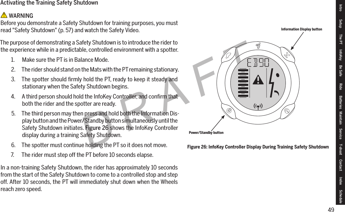 49DRAFTActivating the Training Safety Shutdown WARNINGBefore you demonstrate a Safety Shutdown for training purposes, you must read "Safety Shutdown" (p. 57) and watch the Safety Video.The purpose of demonstrating a Safety Shutdown is to introduce the rider to the experience while in a predictable, controlled environment with a spotter.1.  Make sure the PT is in Balance Mode.2.  The rider should stand on the Mats with the PT remaining stationary.3.  The spotter should ﬁrmly hold the PT, ready to keep it steady and stationary when the Safety Shutdown begins.4.  A third person should hold the InfoKey Controller, and conﬁrm that both the rider and the spotter are ready.5.  The third person may then press and hold both the Information Dis-play button and the Power/Standby button simultaneously until the Safety Shutdown initiates. Figure 26 shows the InfoKey Controller display during a training Safety Shutdown.6.  The spotter must continue holding the PT so it does not move.7.  The rider must step off the PT before 10 seconds elapse.In a non-training Safety Shutdown, the rider has approximately 10 seconds from the start of the Safety Shutdown to come to a controlled stop and step off. After 10 seconds, the PT will immediately shut down when the Wheels reach zero speed.Figure 26: InfoKey Controller Display During Training Safety ShutdownInformation Display buttonPower/Standby buttonIntro Setup The PT InfoKey Be Safe Ride Batteries Maintain Service T-shoot Contact  Index Schedule