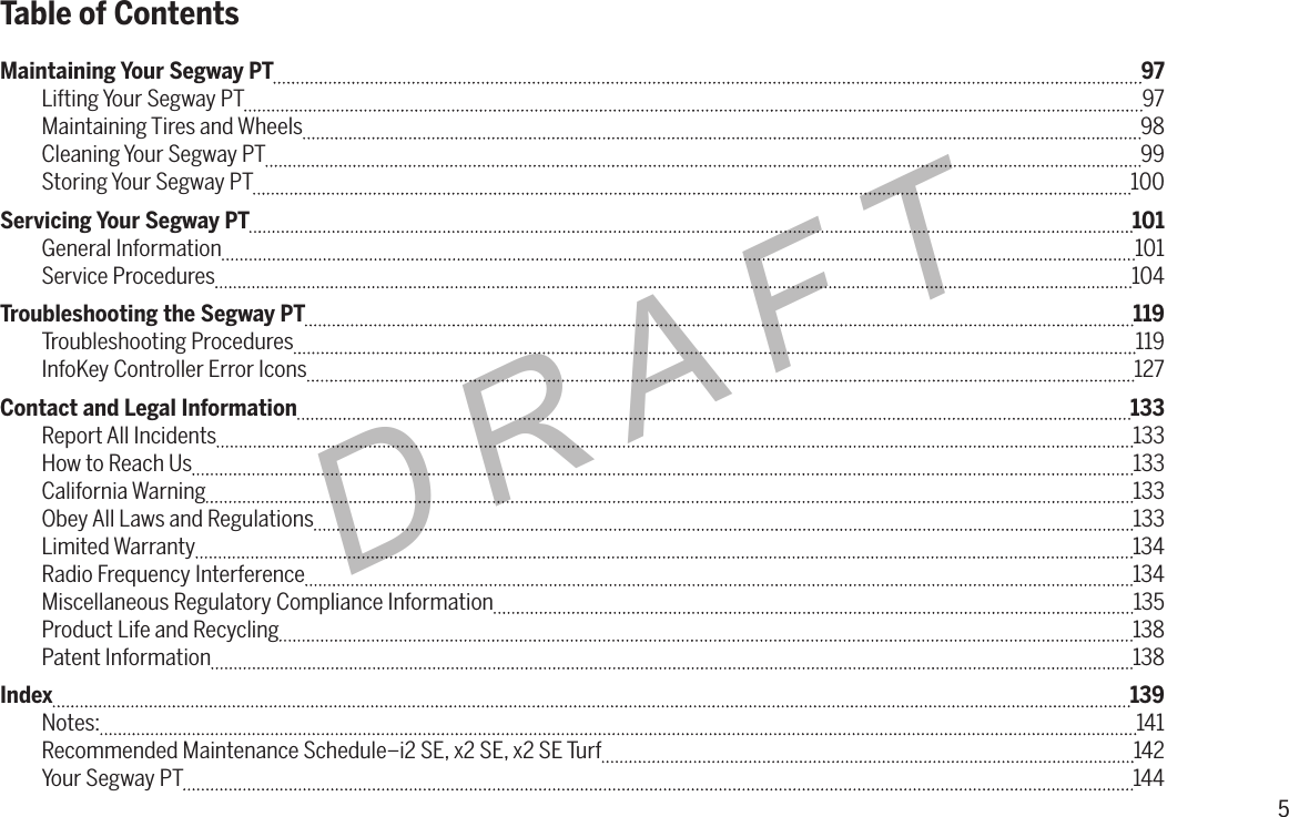 5DRAFTMaintaining Your Segway PT  97Lifting Your Segway PT  97Maintaining Tires and Wheels  98Cleaning Your Segway PT  99Storing Your Segway PT  100Servicing Your Segway PT  101General Information  101Service Procedures  104Troubleshooting the Segway PT  119Troubleshooting Procedures  119InfoKey Controller Error Icons  127Contact and Legal Information  133Report All Incidents 133How to Reach Us  133California Warning 133Obey All Laws and Regulations  133Limited Warranty 134Radio Frequency Interference  134Miscellaneous Regulatory Compliance Information  135Product Life and Recycling  138Patent Information  138Index  139Notes:  141Recommended Maintenance Schedule&ndash;i2 SE, x2 SE, x2 SE Turf  142Your Segway PT  144Table of Contents