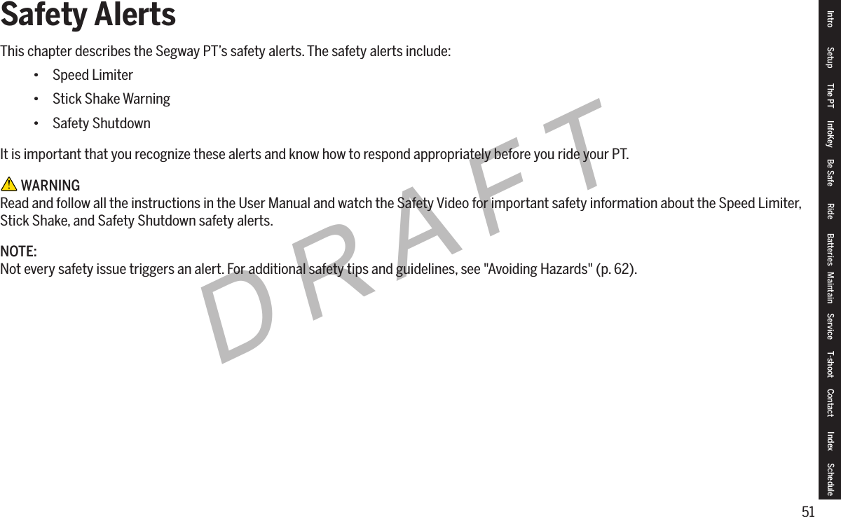51DRAFTSafety AlertsThis chapter describes the Segway PT&rsquo;s safety alerts. The safety alerts include:&bull; Speed Limiter&bull; Stick Shake Warning&bull; Safety ShutdownIt is important that you recognize these alerts and know how to respond appropriately before you ride your PT. WARNINGRead and follow all the instructions in the User Manual and watch the Safety Video for important safety information about the Speed Limiter, Stick Shake, and Safety Shutdown safety alerts.NOTE:Not every safety issue triggers an alert. For additional safety tips and guidelines, see "Avoiding Hazards" (p. 62).Intro Setup The PT InfoKey Be Safe Ride Batteries Maintain Service T-shoot Contact  Index Schedule