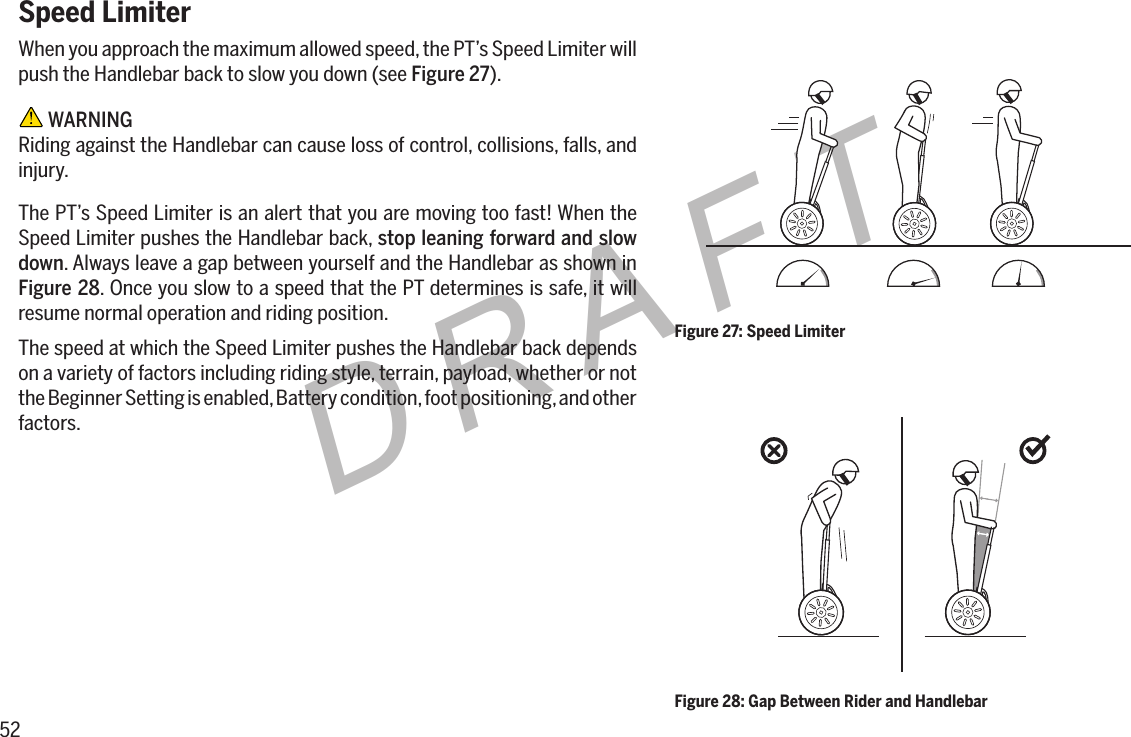 52DRAFTSpeed LimiterWhen you approach the maximum allowed speed, the PT&rsquo;s Speed Limiter will push the Handlebar back to slow you down (see Figure 27). WARNINGRiding against the Handlebar can cause loss of control, collisions, falls, and injury.The PT&rsquo;s Speed Limiter is an alert that you are moving too fast! When the Speed Limiter pushes the Handlebar back, stop leaning forward and slow down. Always leave a gap between yourself and the Handlebar as shown in Figure28. Once you slow to a speed that the PT determines is safe, it will resume normal operation and riding position.The speed at which the Speed Limiter pushes the Handlebar back depends on a variety of factors including riding style, terrain, payload, whether or not the Beginner Setting is enabled, Battery condition, foot positioning, and other factors.Figure 27: Speed LimiterFigure 28: Gap Between Rider and Handlebar