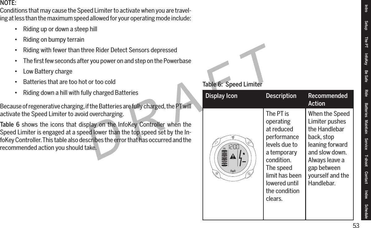 53DRAFTNOTE:Conditions that may cause the Speed Limiter to activate when you are travel-ing at less than the maximum speed allowed for your operating mode include:&bull; Riding up or down a steep hill&bull; Riding on bumpy terrain&bull; Riding with fewer than three Rider Detect Sensors depressed&bull; The ﬁrst few seconds after you power on and step on the Powerbase&bull; Low Battery charge&bull; Batteries that are too hot or too cold&bull; Riding down a hill with fully charged BatteriesBecause of regenerative charging, if the Batteries are fully charged, the PT will activate the Speed Limiter to avoid overcharging.Table 6 shows the icons that display on the InfoKey Controller when the Speed Limiter is engaged at a speed lower than the top speed set by the In-foKey Controller. This table also describes the error that has occurred and the recommended action you should take.Table 6:  Speed LimiterDisplay Icon Description RecommendedActionThe PT is operating at reduced performance levels due to a temporary condition. The speed limit has been lowered until the condition clears.When the Speed Limiter pushes the Handlebar back, stop leaning forward and slow down. Always leave a gap between yourself and the Handlebar.Intro Setup The PT InfoKey Be Safe Ride Batteries Maintain Service T-shoot Contact  Index Schedule