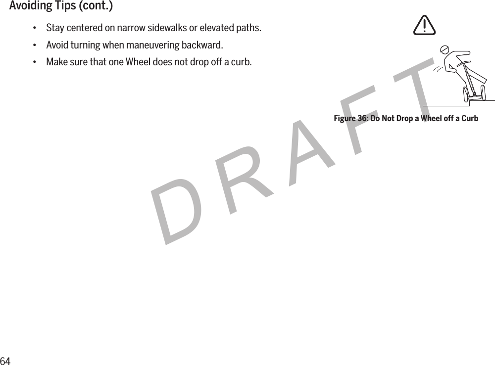 64DRAFTAvoidingTips(cont.)&bull; Stay centered on narrow sidewalks or elevated paths.&bull; Avoid turning when maneuvering backward.&bull; Make sure that one Wheel does not drop off a curb.Figure 36: Do Not Drop a Wheel off a Curb