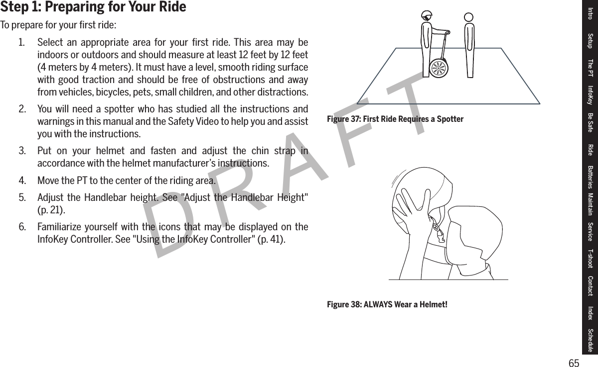 65DRAFTStep 1: Preparing for Your RideTo prepare for your ﬁrst ride:1.  Select an appropriate area for your ﬁrst ride. This area may be indoors or outdoors and should measure at least 12 feet by 12 feet (4 meters by 4 meters). It must have a level, smooth riding surface with good traction and should be free of obstructions and away from vehicles, bicycles, pets, small children, and other distractions.2.  You will need a spotter who has studied all the instructions and warnings in this manual and the Safety Video to help you and assist you with the instructions.3.  Put on your helmet and fasten and adjust the chin strap in accordance with the helmet manufacturer&rsquo;s instructions.4.  Move the PT to the center of the riding area.5.  Adjust the Handlebar height. See "Adjust the Handlebar Height"  (p. 21).6.  Familiarize yourself with the icons that may be displayed on the InfoKey Controller. See "Using the InfoKey Controller" (p. 41).Figure 37: First Ride Requires a SpotterFigure 38: ALWAYS Wear a Helmet!Intro Setup The PT InfoKey Be Safe Ride Batteries Maintain Service T-shoot Contact  Index Schedule