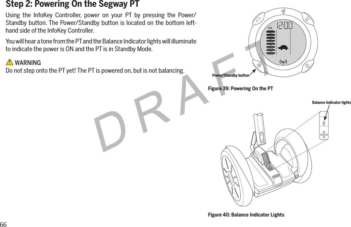 66DRAFTStep 2: Powering On the Segway PTUsing the InfoKey Controller, power on your PT by pressing the Power/Standby button. The Power/Standby button is located on the bottom left-hand side of the InfoKey Controller.You will hear a tone from the PT and the Balance Indicator lights will illuminate to indicate the power is ON and the PT is in Standby Mode. WARNINGDo not step onto the PT yet! The PT is powered on, but is not balancing.Figure 40: Balance Indicator LightsBalance Indicator lightsFigure 39: Powering On the PTPower/Standby button