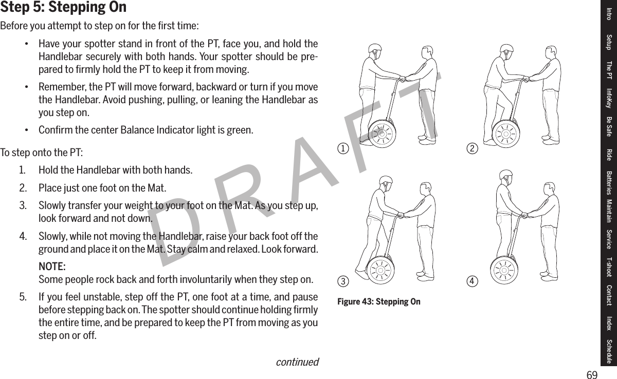 69DRAFTStep 5: Stepping OnBefore you attempt to step on for the ﬁrst time:&bull; Have your spotter stand in front of the PT, face you, and hold the Handlebar securely with both hands. Your spotter should be pre-pared to ﬁrmly hold the PT to keep it from moving.&bull; Remember, the PT will move forward, backward or turn if you move the Handlebar. Avoid pushing, pulling, or leaning the Handlebar as you step on.&bull; Conﬁrm the center Balance Indicator light is green.To step onto the PT:1.  Hold the Handlebar with both hands.2.  Place just one foot on the Mat.3.  Slowly transfer your weight to your foot on the Mat. As you step up, look forward and not down.4.  Slowly, while not moving the Handlebar, raise your back foot off the ground and place it on the Mat. Stay calm and relaxed. Look forward.NOTE:Some people rock back and forth involuntarily when they step on.5.  If you feel unstable, step off the PT, one foot at a time, and pause before stepping back on. The spotter should continue holding ﬁrmly the entire time, and be prepared to keep the PT from moving as you step on or off.Figure 43: Stepping On1234Intro Setup The PT InfoKey Be Safe Ride Batteries Maintain Service T-shoot Contact  Index Schedulecontinued