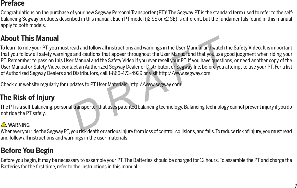 7DRAFTPrefaceCongratulations on the purchase of your new Segway Personal Transporter (PT)! The Segway PT is the standard term used to refer to the self-balancing Segway products described in this manual. Each PT model (i2 SE or x2 SE) is different, but the fundamentals found in this manual apply to both models.About This ManualTo learn to ride your PT, you must read and follow all instructions and warnings in the User Manual and watch the Safety Video. It is important that you follow all safety warnings and cautions that appear throughout the User Manual and that you use good judgment when riding your PT. Remember to pass on this User Manual and the Safety Video if you ever resell your PT. If you have questions, or need another copy of the User Manual or Safety Video, contact an Authorized Segway Dealer or Distributor, or Segway Inc. before you attempt to use your PT. For a list of Authorized Segway Dealers and Distributors, call 1-866-473-4929 or visit http://www.segway.com.Check our website regularly for updates to PT User Materials: http://www.segway.comThe Risk of InjuryThe PT is a self-balancing, personal transporter that uses patented balancing technology. Balancing technology cannot prevent injury if you do not ride the PT safely. WARNINGWhenever you ride the Segway PT, you risk death or serious injury from loss of control, collisions, and falls. To reduce risk of injury, you must read and follow all instructions and warnings in the user materials.Before You BeginBefore you begin, it may be necessary to assemble your PT. The Batteries should be charged for 12 hours. To assemble the PT and charge the Batteries for the ﬁrst time, refer to the instructions in this manual.