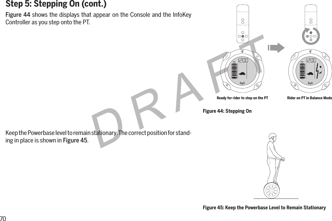 70DRAFTStep 5: Stepping On (cont.)Figure44 shows the displays that appear on the Console and the InfoKey Controller as you step onto the PT.Keep the Powerbase level to remain stationary. The correct position for stand-ing in place is shown in Figure45.Figure 45: Keep the Powerbase Level to Remain StationaryFigure 44: Stepping OnReady for rider to step on the PT Rider on PT in Balance Mode