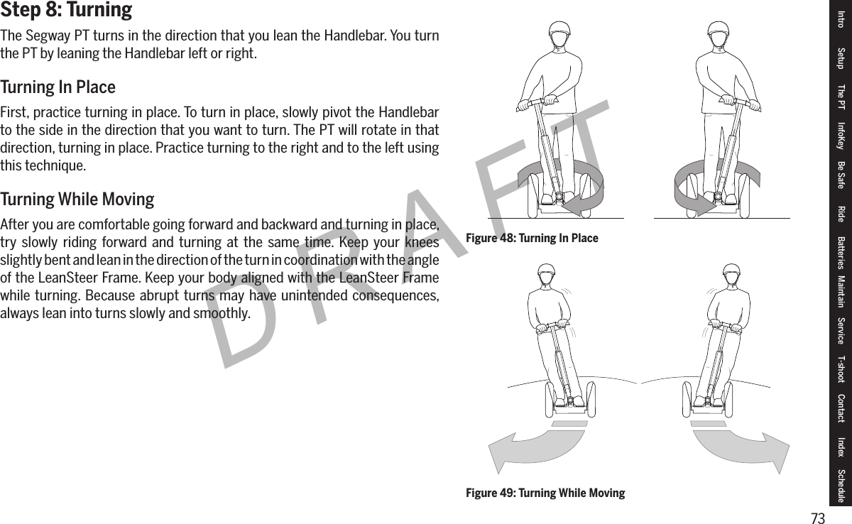 73DRAFTStep 8: TurningThe Segway PT turns in the direction that you lean the Handlebar. You turn the PT by leaning the Handlebar left or right.Turning In PlaceFirst, practice turning in place. To turn in place, slowly pivot the Handlebar to the side in the direction that you want to turn. The PT will rotate in that direction, turning in place. Practice turning to the right and to the left using this technique.Turning While MovingAfter you are comfortable going forward and backward and turning in place, try slowly riding forward and turning at the same time. Keep your knees slightly bent and lean in the direction of the turn in coordination with the angle of the LeanSteer Frame. Keep your body aligned with the LeanSteer Frame while turning. Because abrupt turns may have unintended consequences, always lean into turns slowly and smoothly.Figure 48: Turning In PlaceFigure 49: Turning While MovingIntro Setup The PT InfoKey Be Safe Ride Batteries Maintain Service T-shoot Contact  Index Schedule