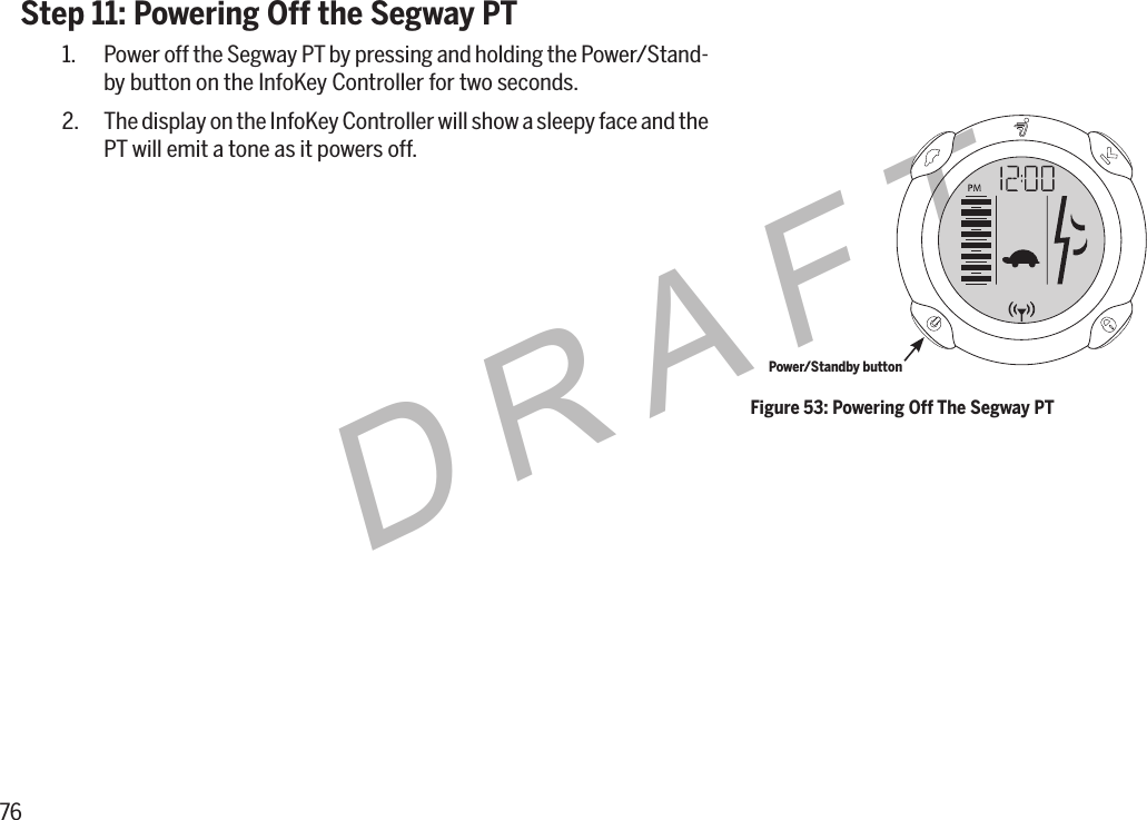 76DRAFTStep 11: Powering Off the Segway PT1.  Power off the Segway PT by pressing and holding the Power/Stand-by button on the InfoKey Controller for two seconds.2.  The display on the InfoKey Controller will show a sleepy face and the PT will emit a tone as it powers off.Figure 53: Powering Off The Segway PTPower/Standby button