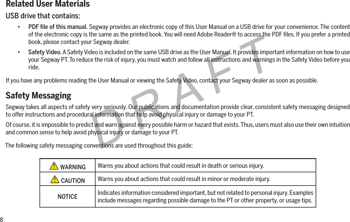 8DRAFTRelated User MaterialsUSB drive that contains:&bull; PDFleofthismanual. Segway provides an electronic copy of this User Manual on a USB drive for your convenience. The content of the electronic copy is the same as the printed book. You will need Adobe Reader&reg; to access the PDF ﬁles. If you prefer a printed book, please contact your Segway dealer.&bull; Safety Video. A Safety Video is included on the same USB drive as the User Manual. It provides important information on how to use your Segway PT. To reduce the risk of injury, you must watch and follow all instructions and warnings in the Safety Video before you ride.If you have any problems reading the User Manual or viewing the Safety Video, contact your Segway dealer as soon as possible.Safety MessagingSegway takes all aspects of safety very seriously. Our publications and documentation provide clear, consistent safety messaging designed to offer instructions and procedural information that help avoid physical injury or damage to your PT.Of course, it is impossible to predict and warn against every possible harm or hazard that exists. Thus, users must also use their own intuition and common sense to help avoid physical injury or damage to your PT.The following safety messaging conventions are used throughout this guide: WARNING Warns you about actions that could result in death or serious injury. CAUTION Warns you about actions that could result in minor or moderate injury.NOTICEIndicates information considered important, but not related to personal injury. Examples include messages regarding possible damage to the PT or other property, or usage tips.