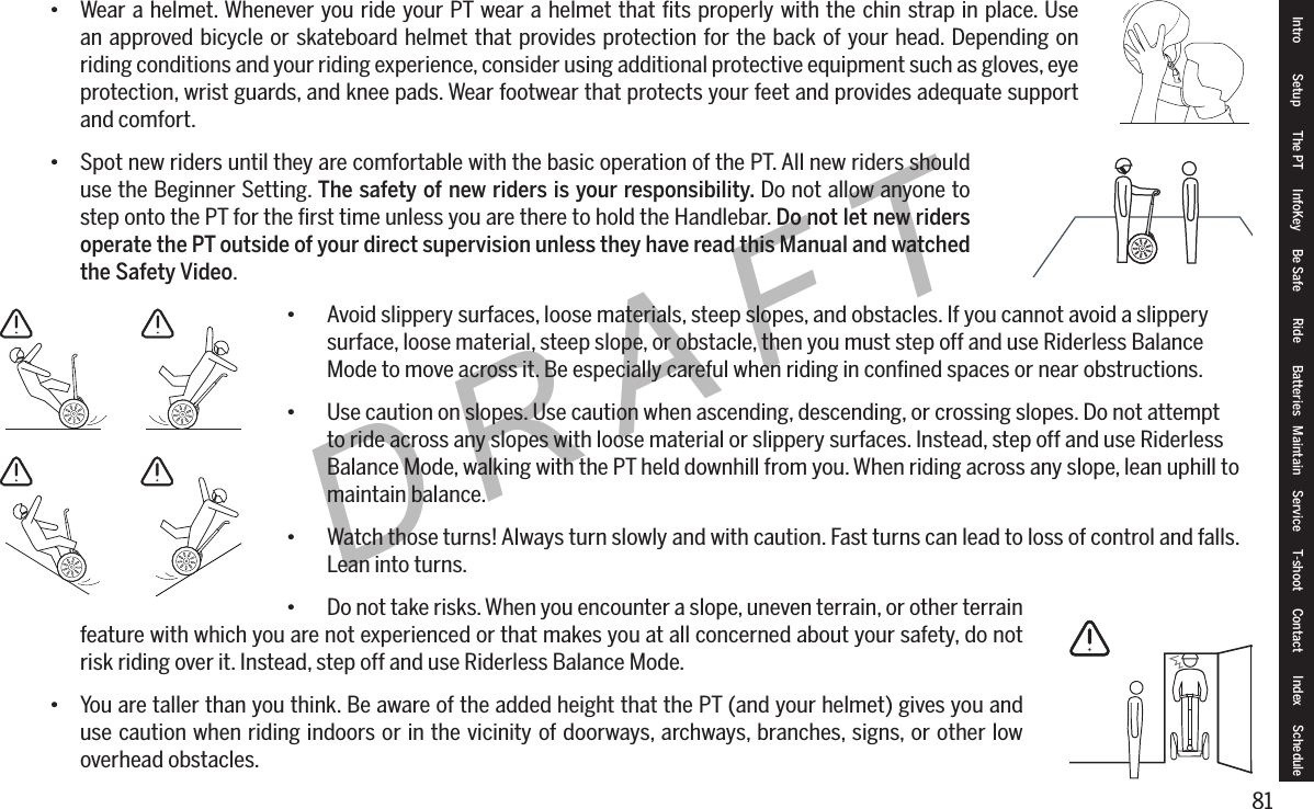 81DRAFT&bull; Wear a helmet. Whenever you ride your PT wear a helmet that ﬁts properly with the chin strap in place. Use an approved bicycle or skateboard helmet that provides protection for the back of your head. Depending on riding conditions and your riding experience, consider using additional protective equipment such as gloves, eye protection, wrist guards, and knee pads. Wear footwear that protects your feet and provides adequate support and comfort.&bull; Spot new riders until they are comfortable with the basic operation of the PT. All new riders should use the Beginner Setting. The safety of new riders is your responsibility. Do not allow anyone to step onto the PT for the ﬁrst time unless you are there to hold the Handlebar. Do not let new riders operate the PT outside of your direct supervision unless they have read this Manual and watched the Safety Video.&bull; Avoid slippery surfaces, loose materials, steep slopes, and obstacles. If you cannot avoid a slippery      surface, loose material, steep slope, or obstacle, then you must step off and use Riderless Balance      Mode to move across it. Be especially careful when riding in conﬁned spaces or near obstructions.&bull; Use caution on slopes. Use caution when ascending, descending, or crossing slopes. Do not attempt     to ride across any slopes with loose material or slippery surfaces. Instead, step off and use Riderless     Balance Mode, walking with the PT held downhill from you. When riding across any slope, lean uphill to    maintain balance.&bull; Watch those turns! Always turn slowly and with caution. Fast turns can lead to loss of control and falls.    Lean into turns.&bull; Do not take risks. When you encounter a slope, uneven terrain, or other terrain feature with which you are not experienced or that makes you at all concerned about your safety, do not risk riding over it. Instead, step off and use Riderless Balance Mode.&bull; You are taller than you think. Be aware of the added height that the PT (and your helmet) gives you and use caution when riding indoors or in the vicinity of doorways, archways, branches, signs, or other low overhead obstacles.Intro Setup The PT InfoKey Be Safe Ride Batteries Maintain Service T-shoot Contact  Index Schedule