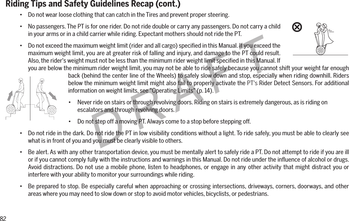 82DRAFTRiding Tips and Safety Guidelines Recap (cont.)&bull; Do not wear loose clothing that can catch in the Tires and prevent proper steering.&bull; No passengers. The PT is for one rider. Do not ride double or carry any passengers. Do not carry a child in your arms or in a child carrier while riding. Expectant mothers should not ride the PT.&bull; Do not exceed the maximum weight limit (rider and all cargo) speciﬁed in this Manual. If you exceed the maximum weight limit, you are at greater risk of falling and injury, and damage to the PT could result. Also, the rider's weight must not be less than the minimum rider weight limit speciﬁed in this Manual. If you are below the minimum rider weight limit, you may not be able to ride safely because you cannot shift your weight far enough back (behind the center line of the Wheels) to safely slow down and stop, especially when riding downhill. Riders below the minimum weight limit might also fail to properly activate the PT's Rider Detect Sensors. For additional information on weight limits, see "Operating Limits" (p. 14).&bull;   Never ride on stairs or through revolving doors. Riding on stairs is extremely dangerous, as is riding on        escalators and through revolving doors.&bull; Do not step off a moving PT. Always come to a stop before stepping off.&bull; Do not ride in the dark. Do not ride the PT in low visibility conditions without a light. To ride safely, you must be able to clearly see what is in front of you and you must be clearly visible to others.&bull; Be alert. As with any other transportation device, you must be mentally alert to safely ride a PT. Do not attempt to ride if you are ill or if you cannot comply fully with the instructions and warnings in this Manual. Do not ride under the inﬂuence of alcohol or drugs. Avoid distractions. Do not use a mobile phone, listen to headphones, or engage in any other activity that might distract you or interfere with your ability to monitor your surroundings while riding.&bull; Be prepared to stop. Be especially careful when approaching or crossing intersections, driveways, corners, doorways, and other areas where you may need to slow down or stop to avoid motor vehicles, bicyclists, or pedestrians.