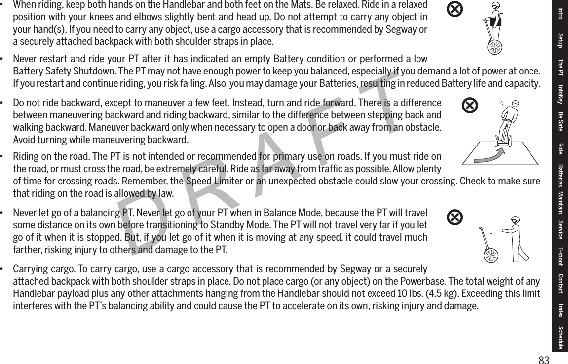 83DRAFT&bull; When riding, keep both hands on the Handlebar and both feet on the Mats. Be relaxed. Ride in a relaxed position with your knees and elbows slightly bent and head up. Do not attempt to carry any object in your hand(s). If you need to carry any object, use a cargo accessory that is recommended by Segway or a securely attached backpack with both shoulder straps in place.&bull; Never restart and ride your PT after it has indicated an empty Battery condition or performed a low Battery Safety Shutdown. The PT may not have enough power to keep you balanced, especially if you demand a lot of power at once. If you restart and continue riding, you risk falling. Also, you may damage your Batteries, resulting in reduced Battery life and capacity.&bull; Do not ride backward, except to maneuver a few feet. Instead, turn and ride forward. There is a difference between maneuvering backward and riding backward, similar to the difference between stepping back and walking backward. Maneuver backward only when necessary to open a door or back away from an obstacle. Avoid turning while maneuvering backward.&bull; Riding on the road. The PT is not intended or recommended for primary use on roads. If you must ride on the road, or must cross the road, be extremely careful. Ride as far away from trafﬁc as possible. Allow plenty of time for crossing roads. Remember, the Speed Limiter or an unexpected obstacle could slow your crossing. Check to make sure that riding on the road is allowed by law.&bull; Never let go of a balancing PT. Never let go of your PT when in Balance Mode, because the PT will travel some distance on its own before transitioning to Standby Mode. The PT will not travel very far if you let go of it when it is stopped. But, if you let go of it when it is moving at any speed, it could travel much farther, risking injury to others and damage to the PT.&bull; Carrying cargo. To carry cargo, use a cargo accessory that is recommended by Segway or a securely attached backpack with both shoulder straps in place. Do not place cargo (or any object) on the Powerbase. The total weight of any Handlebar payload plus any other attachments hanging from the Handlebar should not exceed 10 lbs. (4.5 kg). Exceeding this limit interferes with the PT&rsquo;s balancing ability and could cause the PT to accelerate on its own, risking injury and damage.Intro Setup The PT InfoKey Be Safe Ride Batteries Maintain Service T-shoot Contact  Index Schedule
