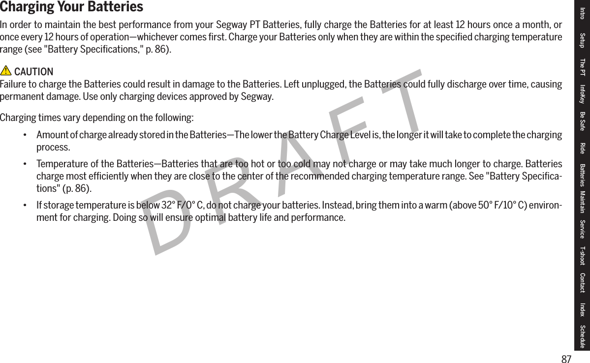 87DRAFTCharging Your BatteriesIn order to maintain the best performance from your Segway PT Batteries, fully charge the Batteries for at least 12 hours once a month, or once every 12 hours of operation&mdash;whichever comes ﬁrst. Charge your Batteries only when they are within the speciﬁed charging temperature range (see "Battery Speciﬁcations," p. 86). CAUTIONFailure to charge the Batteries could result in damage to the Batteries. Left unplugged, the Batteries could fully discharge over time, causing permanent damage. Use only charging devices approved by Segway.Charging times vary depending on the following:&bull; Amount of charge already stored in the Batteries&mdash;The lower the Battery Charge Level is, the longer it will take to complete the charging process.&bull; Temperature of the Batteries&mdash;Batteries that are too hot or too cold may not charge or may take much longer to charge. Batteries charge most efﬁciently when they are close to the center of the recommended charging temperature range. See "Battery Speciﬁca-tions" (p. 86).&bull; If storage temperature is below 32&deg; F/0&deg; C, do not charge your batteries. Instead, bring them into a warm (above 50&deg; F/10&deg; C) environ-ment for charging. Doing so will ensure optimal battery life and performance.Intro Setup The PT InfoKey Be Safe Ride Batteries Maintain Service T-shoot Contact  Index Schedule