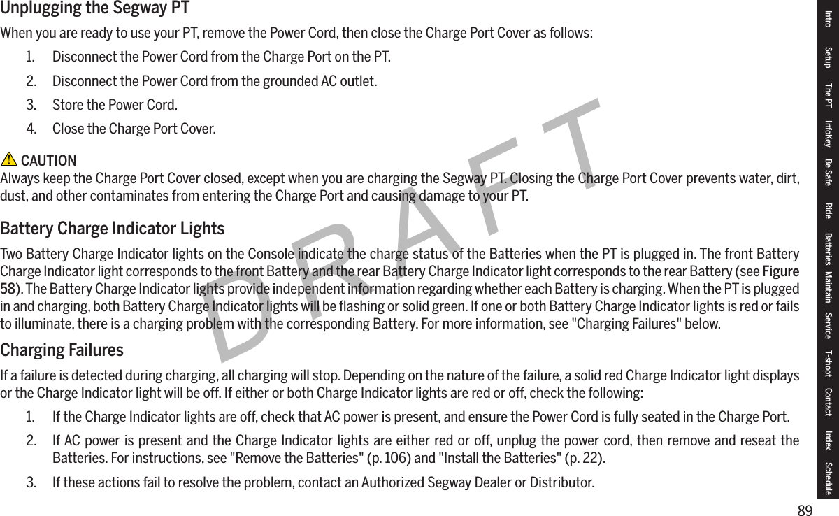 89DRAFTUnplugging the Segway PTWhen you are ready to use your PT, remove the Power Cord, then close the Charge Port Cover as follows:1.  Disconnect the Power Cord from the Charge Port on the PT.2.  Disconnect the Power Cord from the grounded AC outlet.3.  Store the Power Cord.4.  Close the Charge Port Cover. CAUTIONAlways keep the Charge Port Cover closed, except when you are charging the Segway PT. Closing the Charge Port Cover prevents water, dirt, dust, and other contaminates from entering the Charge Port and causing damage to your PT.Battery Charge Indicator LightsTwo Battery Charge Indicator lights on the Console indicate the charge status of the Batteries when the PT is plugged in. The front Battery Charge Indicator light corresponds to the front Battery and the rear Battery Charge Indicator light corresponds to the rear Battery (see Figure 58). The Battery Charge Indicator lights provide independent information regarding whether each Battery is charging. When the PT is plugged in and charging, both Battery Charge Indicator lights will be ﬂashing or solid green. If one or both Battery Charge Indicator lights is red or fails to illuminate, there is a charging problem with the corresponding Battery. For more information, see "Charging Failures" below.Charging FailuresIf a failure is detected during charging, all charging will stop. Depending on the nature of the failure, a solid red Charge Indicator light displays or the Charge Indicator light will be off. If either or both Charge Indicator lights are red or off, check the following:1.  If the Charge Indicator lights are off, check that AC power is present, and ensure the Power Cord is fully seated in the Charge Port.2.  If AC power is present and the Charge Indicator lights are either red or off, unplug the power cord, then remove and reseat the Batteries. For instructions, see "Remove the Batteries" (p. 106) and "Install the Batteries" (p. 22).3.  If these actions fail to resolve the problem, contact an Authorized Segway Dealer or Distributor.Intro Setup The PT InfoKey Be Safe Ride Batteries Maintain Service T-shoot Contact  Index Schedule