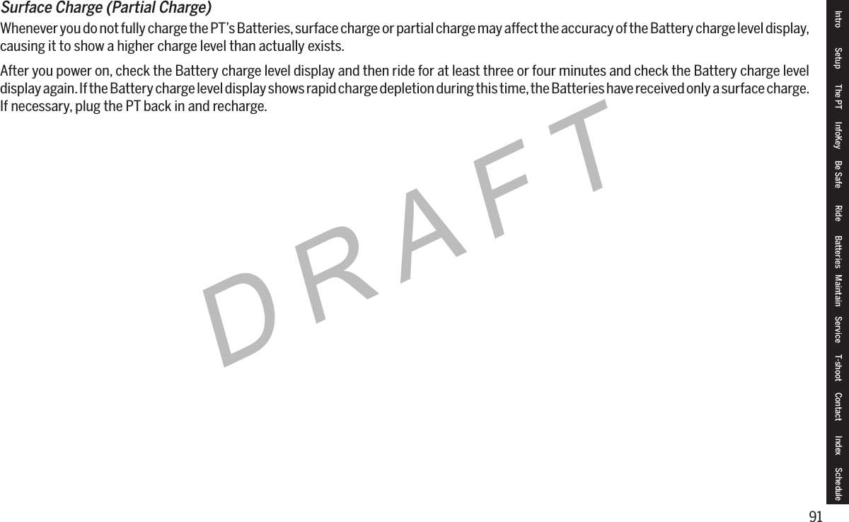 91DRAFTSurfaceCharge(PartialCharge)Whenever you do not fully charge the PT&rsquo;s Batteries, surface charge or partial charge may affect the accuracy of the Battery charge level display, causing it to show a higher charge level than actually exists.After you power on, check the Battery charge level display and then ride for at least three or four minutes and check the Battery charge level display again. If the Battery charge level display shows rapid charge depletion during this time, the Batteries have received only a surface charge. If necessary, plug the PT back in and recharge.Intro Setup The PT InfoKey Be Safe Ride Batteries Maintain Service T-shoot Contact  Index Schedule