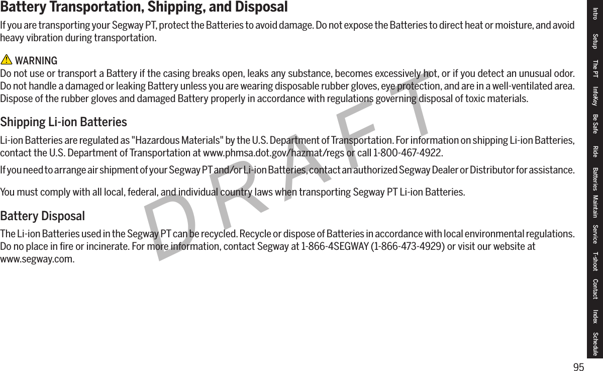 95DRAFTBattery Transportation, Shipping, and DisposalIf you are transporting your Segway PT, protect the Batteries to avoid damage. Do not expose the Batteries to direct heat or moisture, and avoid heavy vibration during transportation. WARNINGDo not use or transport a Battery if the casing breaks open, leaks any substance, becomes excessively hot, or if you detect an unusual odor. Do not handle a damaged or leaking Battery unless you are wearing disposable rubber gloves, eye protection, and are in a well-ventilated area. Dispose of the rubber gloves and damaged Battery properly in accordance with regulations governing disposal of toxic materials.Shipping Li-ion BatteriesLi-ion Batteries are regulated as "Hazardous Materials" by the U.S. Department of Transportation. For information on shipping Li-ion Batteries, contact the U.S. Department of Transportation at www.phmsa.dot.gov/hazmat/regs or call 1-800-467-4922.If you need to arrange air shipment of your Segway PT and/or Li-ion Batteries, contact an authorized Segway Dealer or Distributor for assistance.You must comply with all local, federal, and individual country laws when transporting Segway PT Li-ion Batteries.Battery DisposalThe Li-ion Batteries used in the Segway PT can be recycled. Recycle or dispose of Batteries in accordance with local environmental regulations. Do no place in ﬁre or incinerate. For more information, contact Segway at 1-866-4SEGWAY (1-866-473-4929) or visit our website at www.segway.com.Intro Setup The PT InfoKey Be Safe Ride Batteries Maintain Service T-shoot Contact  Index Schedule
