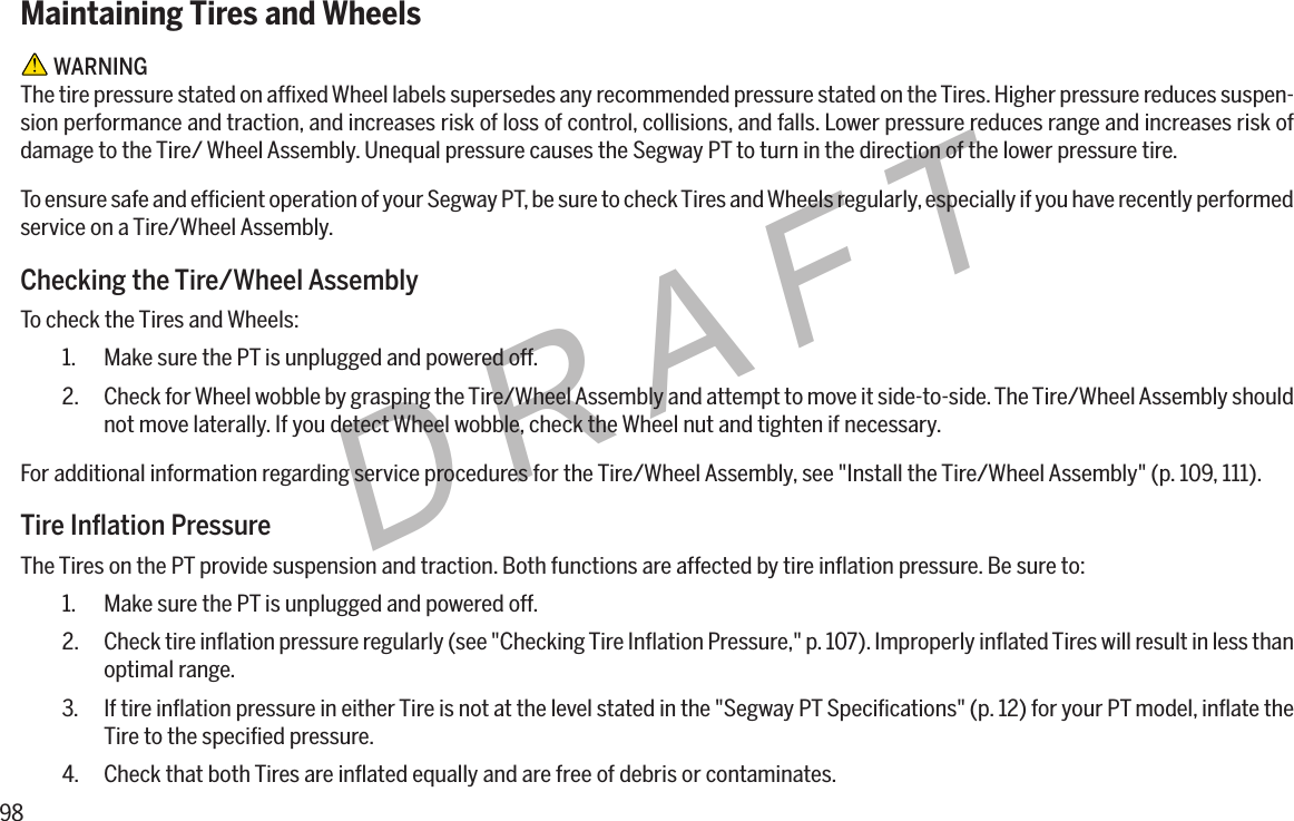 98DRAFTMaintaining Tires and Wheels WARNINGThe tire pressure stated on afﬁxed Wheel labels supersedes any recommended pressure stated on the Tires. Higher pressure reduces suspen-sion performance and traction, and increases risk of loss of control, collisions, and falls. Lower pressure reduces range and increases risk of damage to the Tire/ Wheel Assembly. Unequal pressure causes the Segway PT to turn in the direction of the lower pressure tire.To ensure safe and efﬁcient operation of your Segway PT, be sure to check Tires and Wheels regularly, especially if you have recently performed service on a Tire/Wheel Assembly.Checking the Tire/Wheel AssemblyTo check the Tires and Wheels:1.  Make sure the PT is unplugged and powered off.2.  Check for Wheel wobble by grasping the Tire/Wheel Assembly and attempt to move it side-to-side. The Tire/Wheel Assembly should not move laterally. If you detect Wheel wobble, check the Wheel nut and tighten if necessary.For additional information regarding service procedures for the Tire/Wheel Assembly, see "Install the Tire/Wheel Assembly" (p. 109, 111).TireInationPressureThe Tires on the PT provide suspension and traction. Both functions are affected by tire inﬂation pressure. Be sure to:1.  Make sure the PT is unplugged and powered off.2.  Check tire inﬂation pressure regularly (see "Checking Tire Inﬂation Pressure," p. 107). Improperly inﬂated Tires will result in less than optimal range.3.  If tire inﬂation pressure in either Tire is not at the level stated in the "Segway PT Speciﬁcations" (p. 12) for your PT model, inﬂate the Tire to the speciﬁed pressure.4.  Check that both Tires are inﬂated equally and are free of debris or contaminates.