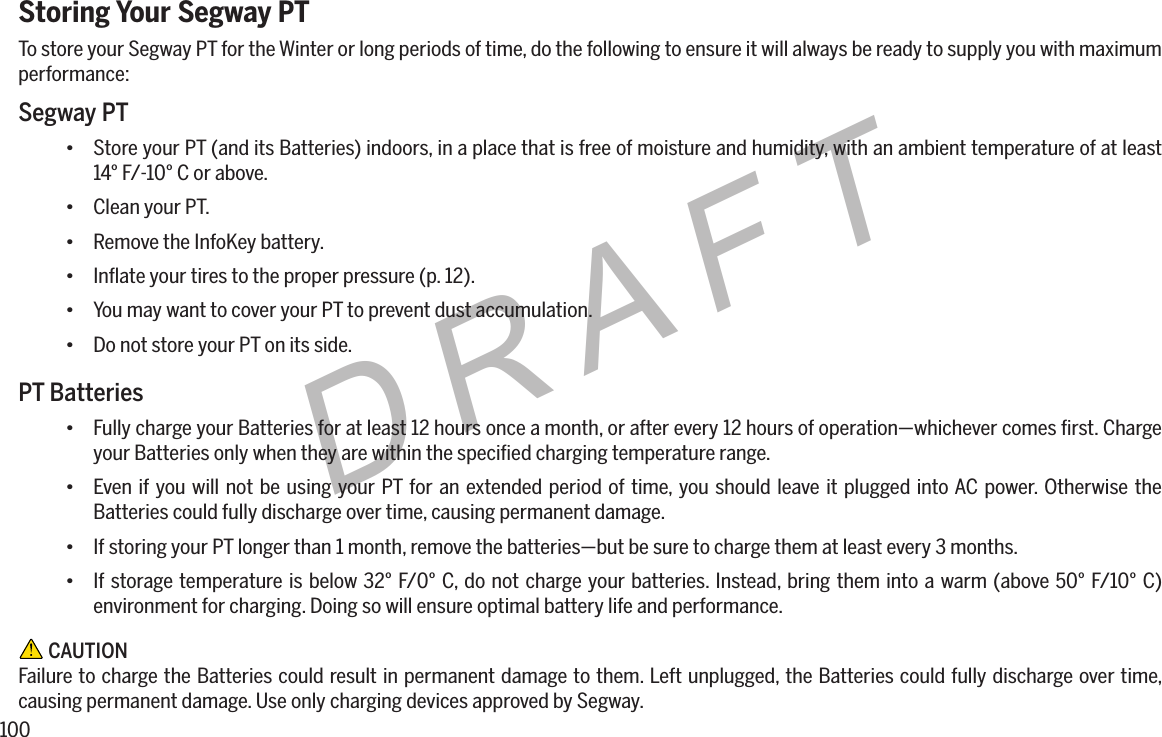 100DRAFTStoring Your Segway PTTo store your Segway PT for the Winter or long periods of time, do the following to ensure it will always be ready to supply you with maximum performance:Segway PT&bull; Store your PT (and its Batteries) indoors, in a place that is free of moisture and humidity, with an ambient temperature of at least 14&deg; F/-10&deg; C or above.&bull; Clean your PT.&bull; Remove the InfoKey battery.&bull; Inﬂate your tires to the proper pressure (p. 12).&bull; You may want to cover your PT to prevent dust accumulation.&bull; Do not store your PT on its side.PT Batteries&bull; Fully charge your Batteries for at least 12 hours once a month, or after every 12 hours of operation&mdash;whichever comes ﬁrst. Charge your Batteries only when they are within the speciﬁed charging temperature range.&bull; Even if you will not be using your PT for an extended period of time, you should leave it plugged into AC power. Otherwise the Batteries could fully discharge over time, causing permanent damage.&bull; If storing your PT longer than 1 month, remove the batteries&mdash;but be sure to charge them at least every 3 months.&bull; If storage temperature is below 32&deg; F/0&deg; C, do not charge your batteries. Instead, bring them into a warm (above 50&deg; F/10&deg; C) environment for charging. Doing so will ensure optimal battery life and performance. CAUTIONFailure to charge the Batteries could result in permanent damage to them. Left unplugged, the Batteries could fully discharge over time, causing permanent damage. Use only charging devices approved by Segway.