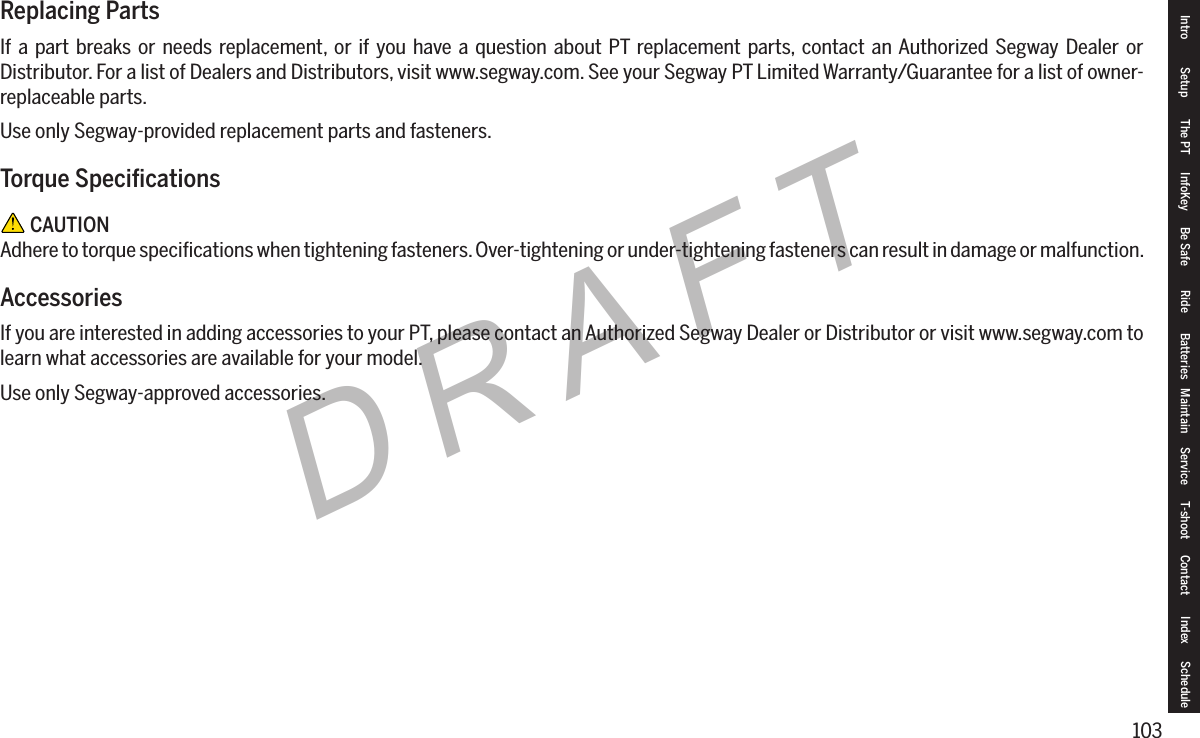 103DRAFTReplacing PartsIf a part breaks or needs replacement, or if you have a question about PT replacement parts, contact an Authorized Segway Dealer or Distributor. For a list of Dealers and Distributors, visit www.segway.com. See your Segway PT Limited Warranty/Guarantee for a list of owner-replaceable parts.Use only Segway-provided replacement parts and fasteners.TorqueSpecications CAUTIONAdhere to torque speciﬁcations when tightening fasteners. Over-tightening or under-tightening fasteners can result in damage or malfunction.AccessoriesIf you are interested in adding accessories to your PT, please contact an Authorized Segway Dealer or Distributor or visit www.segway.com to learn what accessories are available for your model.Use only Segway-approved accessories.Intro Setup The PT InfoKey Be Safe Ride Batteries Maintain Service T-shoot Contact  Index Schedule