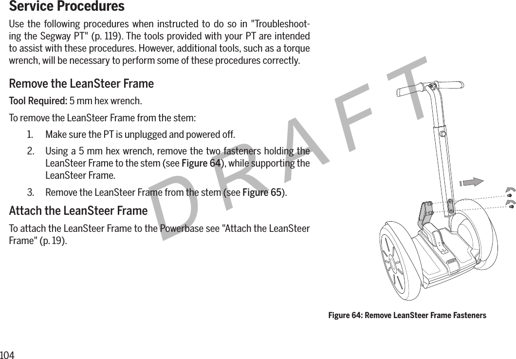 104DRAFTService ProceduresUse the following procedures when instructed to do so in "Troubleshoot-ing the Segway PT" (p. 119). The tools provided with your PT are intended to assist with these procedures. However, additional tools, such as a torque wrench, will be necessary to perform some of these procedures correctly.Remove the LeanSteer FrameTool Required: 5 mm hex wrench.To remove the LeanSteer Frame from the stem:1.  Make sure the PT is unplugged and powered off.2.  Using a 5 mm hex wrench, remove the two fasteners holding the LeanSteer Frame to the stem (see Figure64), while supporting the LeanSteer Frame.3.  Remove the LeanSteer Frame from the stem (see Figure 65).Attach the LeanSteer FrameTo attach the LeanSteer Frame to the Powerbase see "Attach the LeanSteer Frame" (p. 19).Figure 64: Remove LeanSteer Frame Fasteners 