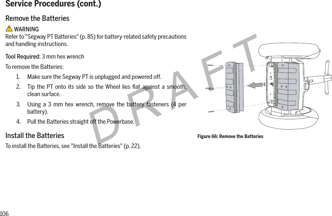 106DRAFTService Procedures (cont.)Remove the Batteries WARNINGRefer to "Segway PT Batteries" (p. 85) for battery-related safety precautions and handling instructions.Tool Required: 3 mm hex wrenchTo remove the Batteries:1.  Make sure the Segway PT is unplugged and powered off.2.  Tip the PT onto its side so the Wheel lies ﬂat against a smooth, clean surface.3.  Using a 3 mm hex wrench, remove the battery fasteners (4 per battery).4.  Pull the Batteries straight off the Powerbase.Install the BatteriesTo install the Batteries, see "Install the Batteries" (p. 22).Figure 66: Remove the Batteries