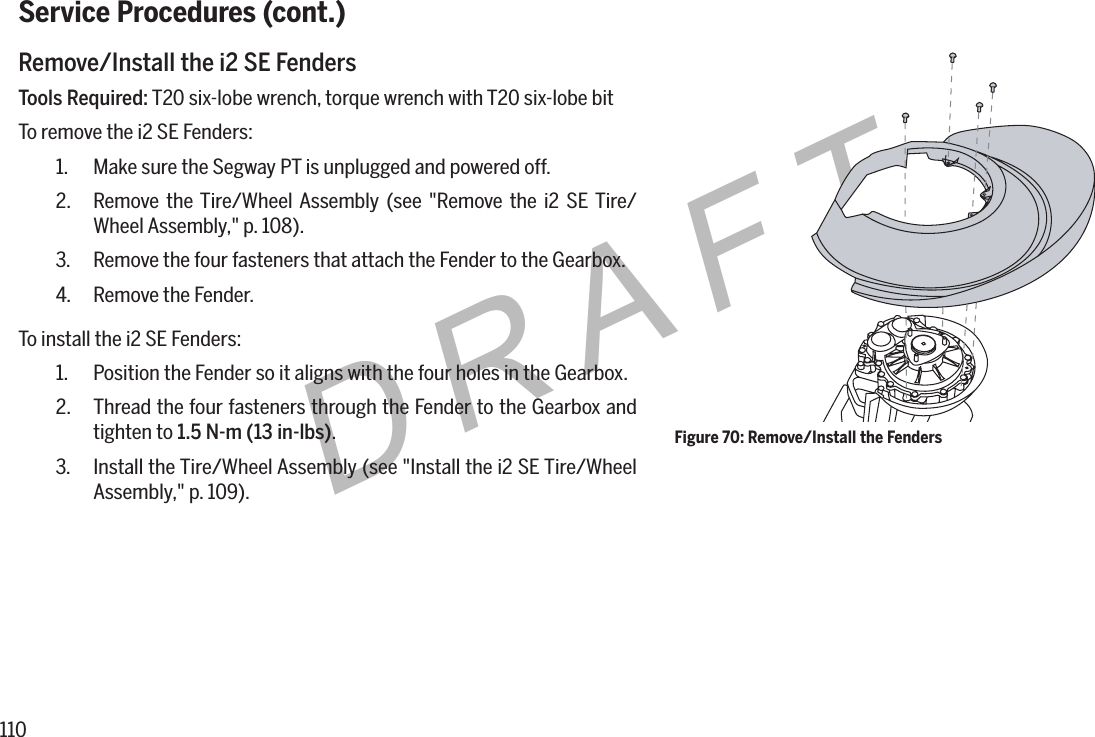 110DRAFTService Procedures (cont.)Remove/Install the i2 SE FendersTools Required: T20 six-lobe wrench, torque wrench with T20 six-lobe bitTo remove the i2 SE Fenders:1.  Make sure the Segway PT is unplugged and powered off.2.  Remove the Tire/Wheel Assembly (see "Remove the i2 SE Tire/Wheel Assembly," p. 108).3.  Remove the four fasteners that attach the Fender to the Gearbox.4.  Remove the Fender.To install the i2 SE Fenders:1.  Position the Fender so it aligns with the four holes in the Gearbox.2.  Thread the four fasteners through the Fender to the Gearbox and tighten to 1.5N-m(13in-lbs).3.  Install the Tire/Wheel Assembly (see "Install the i2 SE Tire/Wheel Assembly," p. 109).Figure 70: Remove/Install the Fenders