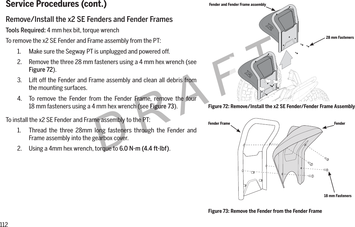 112DRAFTService Procedures (cont.)Remove/Install the x2 SE Fenders and Fender FramesTools Required: 4 mm hex bit, torque wrenchTo remove the x2 SE Fender and Frame assembly from the PT:1.  Make sure the Segway PT is unplugged and powered off.2.  Remove the three 28 mm fasteners using a 4 mm hex wrench (see Figure 72).3.  Lift off the Fender and Frame assembly and clean all debris from the mounting surfaces.4.  To remove the Fender from the Fender Frame, remove the four  18 mm fasteners using a 4 mm hex wrench (see Figure 73).To install the x2 SE Fender and Frame assembly to the PT:1.  Thread the three 28mm long fasteners through the Fender and Frame assembly into the gearbox cover.2.  Using a 4mm hex wrench, torque to 6.0N-m(4.4ft-lbf).Fender and Fender Frame assembly28 mm FastenersFigure 72: Remove/Install the x2 SE Fender/Fender Frame AssemblyFigure 73: Remove the Fender from the Fender FrameFender Frame Fender18 mm Fasteners
