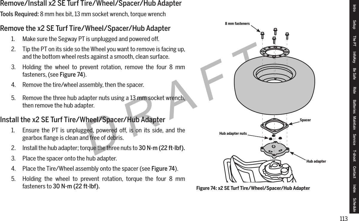 113DRAFTRemove/Install x2 SE Turf Tire/Wheel/Spacer/Hub AdapterTools Required: 8 mm hex bit, 13 mm socket wrench, torque wrenchRemove the x2 SE Turf Tire/Wheel/Spacer/Hub Adapter1.  Make sure the Segway PT is unplugged and powered off.2.  Tip the PT on its side so the Wheel you want to remove is facing up, and the bottom wheel rests against a smooth, clean surface.3.  Holding the wheel to prevent rotation, remove the four 8 mm fasteners, (see Figure74).4.  Remove the tire/wheel assembly, then the spacer.5.  Remove the three hub adapter nuts using a 13 mm socket wrench, then remove the hub adapter.Install the x2 SE Turf Tire/Wheel/Spacer/Hub Adapter1.  Ensure the PT is unplugged, powered off, is on its side, and the gearbox ﬂange is clean and free of debris.2.  Install the hub adapter; torque the three nuts to 30N-m(22ft-lbf).3.  Place the spacer onto the hub adapter.4.  Place the Tire/Wheel assembly onto the spacer (see Figure74).5.  Holding the wheel to prevent rotation, torque the four 8 mm fasteners to 30N-m(22ft-lbf). Figure 74: x2 SE Turf Tire/Wheel/Spacer/Hub Adapter8 mm fastenersHub adapter nutsSpacerHub adapterIntro Setup The PT InfoKey Be Safe Ride Batteries Maintain Service T-shoot Contact  Index Schedule